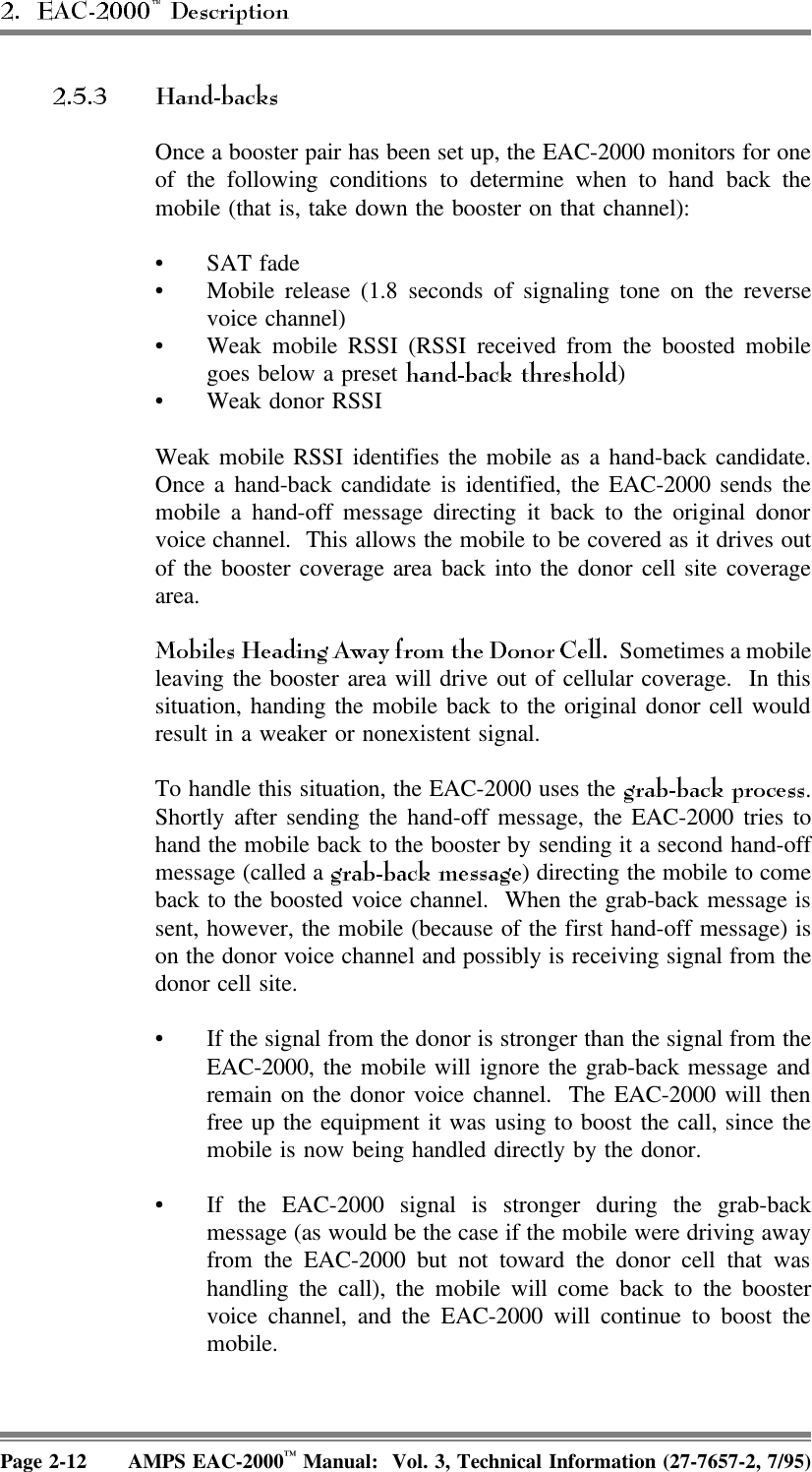 Once a booster pair has been set up, the EAC-2000 monitors for oneof the following conditions to determine when to hand back themobile (that is, take down the booster on that channel):•SAT fade • Mobile release (1.8 seconds of signaling tone on the reversevoice channel) • Weak mobile RSSI (RSSI received from the boosted mobilegoes below a preset  )• Weak donor RSSIWeak mobile RSSI identifies the mobile as a hand-back candidate.Once a hand-back candidate is identified, the EAC-2000 sends themobile a hand-off message directing it back to the original donorvoice channel.  This allows the mobile to be covered as it drives outof the booster coverage area back into the donor cell site coveragearea.  Sometimes a mobileleaving the booster area will drive out of cellular coverage.  In thissituation, handing the mobile back to the original donor cell wouldresult in a weaker or nonexistent signal. To handle this situation, the EAC-2000 uses the  .Shortly after sending the hand-off message, the EAC-2000 tries tohand the mobile back to the booster by sending it a second hand-offmessage (called a  ) directing the mobile to comeback to the boosted voice channel.  When the grab-back message issent, however, the mobile (because of the first hand-off message) ison the donor voice channel and possibly is receiving signal from thedonor cell site. • If the signal from the donor is stronger than the signal from theEAC-2000, the mobile will ignore the grab-back message andremain on the donor voice channel.  The EAC-2000 will thenfree up the equipment it was using to boost the call, since themobile is now being handled directly by the donor.• If the EAC-2000 signal is stronger during the grab-backmessage (as would be the case if the mobile were driving awayfrom the EAC-2000 but not toward the donor cell that washandling the call), the mobile will come back to the boostervoice channel, and the EAC-2000 will continue to boost themobile.Page 2-12 AMPS EAC-2000™ Manual:  Vol. 3, Technical Information (27-7657-2, 7/95)