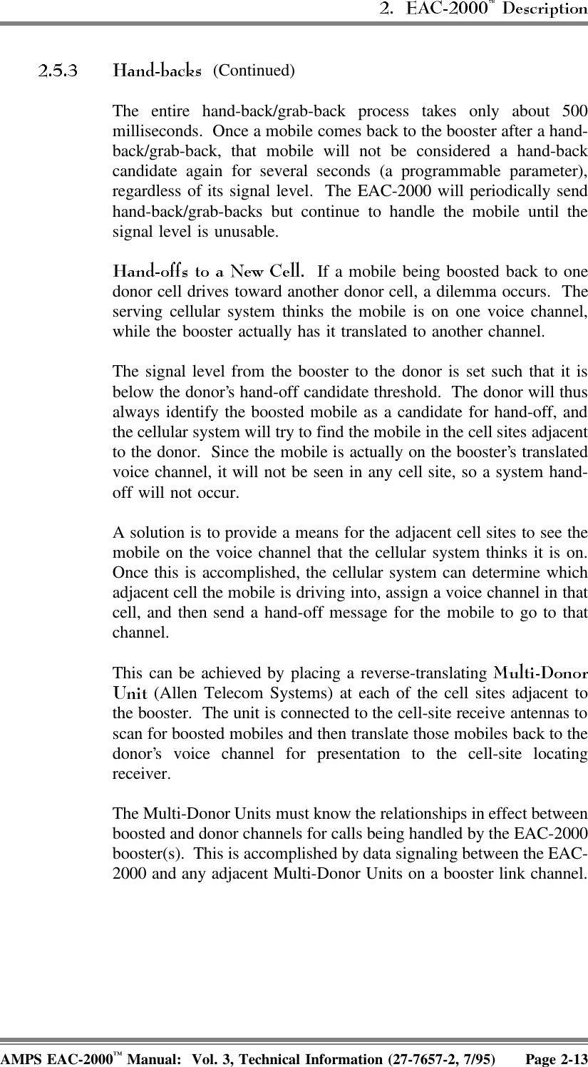  (Continued)The entire hand-back/grab-back process takes only about 500milliseconds.  Once a mobile comes back to the booster after a hand-back/grab-back, that mobile will not be considered a hand-backcandidate again for several seconds (a programmable parameter),regardless of its signal level.  The EAC-2000 will periodically sendhand-back/grab-backs but continue to handle the mobile until thesignal level is unusable.  If a mobile being boosted back to onedonor cell drives toward another donor cell, a dilemma occurs.  Theserving cellular system thinks the mobile is on one voice channel,while the booster actually has it translated to another channel. The signal level from the booster to the donor is set such that it isbelow the donor’s hand-off candidate threshold.  The donor will thusalways identify the boosted mobile as a candidate for hand-off, andthe cellular system will try to find the mobile in the cell sites adjacentto the donor.  Since the mobile is actually on the booster’s translatedvoice channel, it will not be seen in any cell site, so a system hand-off will not occur.A solution is to provide a means for the adjacent cell sites to see themobile on the voice channel that the cellular system thinks it is on.Once this is accomplished, the cellular system can determine whichadjacent cell the mobile is driving into, assign a voice channel in thatcell, and then send a hand-off message for the mobile to go to thatchannel.This can be achieved by placing a reverse-translating  (Allen Telecom Systems) at each of the cell sites adjacent tothe booster.  The unit is connected to the cell-site receive antennas toscan for boosted mobiles and then translate those mobiles back to thedonor’s voice channel for presentation to the cell-site locatingreceiver.The Multi-Donor Units must know the relationships in effect betweenboosted and donor channels for calls being handled by the EAC-2000booster(s).  This is accomplished by data signaling between the EAC-2000 and any adjacent Multi-Donor Units on a booster link channel.AMPS EAC-2000™ Manual:  Vol. 3, Technical Information (27-7657-2, 7/95) Page 2-13