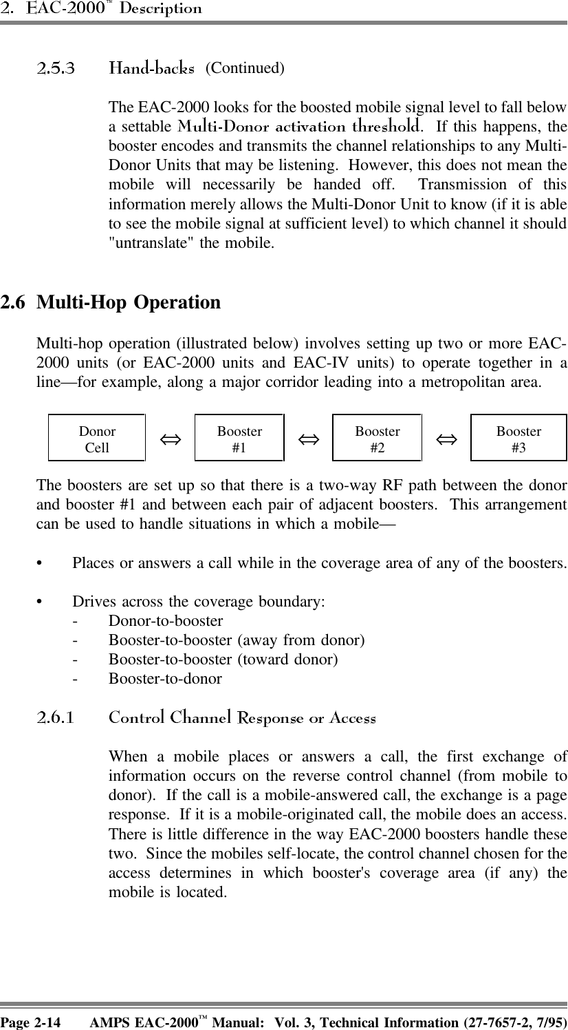  (Continued)The EAC-2000 looks for the boosted mobile signal level to fall belowa settable  .  If this happens, thebooster encodes and transmits the channel relationships to any Multi-Donor Units that may be listening.  However, this does not mean themobile will necessarily be handed off.  Transmission of thisinformation merely allows the Multi-Donor Unit to know (if it is ableto see the mobile signal at sufficient level) to which channel it should&quot;untranslate&quot; the mobile.2.6 Multi-Hop OperationMulti-hop operation (illustrated below) involves setting up two or more EAC-2000 units (or EAC-2000 units and EAC-IV units) to operate together in aline—for example, along a major corridor leading into a metropolitan area. DonorCell ⇔Booster#1 ⇔Booster#2 ⇔Booster#3The boosters are set up so that there is a two-way RF path between the donorand booster #1 and between each pair of adjacent boosters.  This arrangementcan be used to handle situations in which a mobile— • Places or answers a call while in the coverage area of any of the boosters.• Drives across the coverage boundary: - Donor-to-booster- Booster-to-booster (away from donor)- Booster-to-booster (toward donor)- Booster-to-donor When a mobile places or answers a call, the first exchange ofinformation occurs on the reverse control channel (from mobile todonor).  If the call is a mobile-answered call, the exchange is a pageresponse.  If it is a mobile-originated call, the mobile does an access.There is little difference in the way EAC-2000 boosters handle thesetwo.  Since the mobiles self-locate, the control channel chosen for theaccess determines in which booster&apos;s coverage area (if any) themobile is located.Page 2-14 AMPS EAC-2000™ Manual:  Vol. 3, Technical Information (27-7657-2, 7/95)