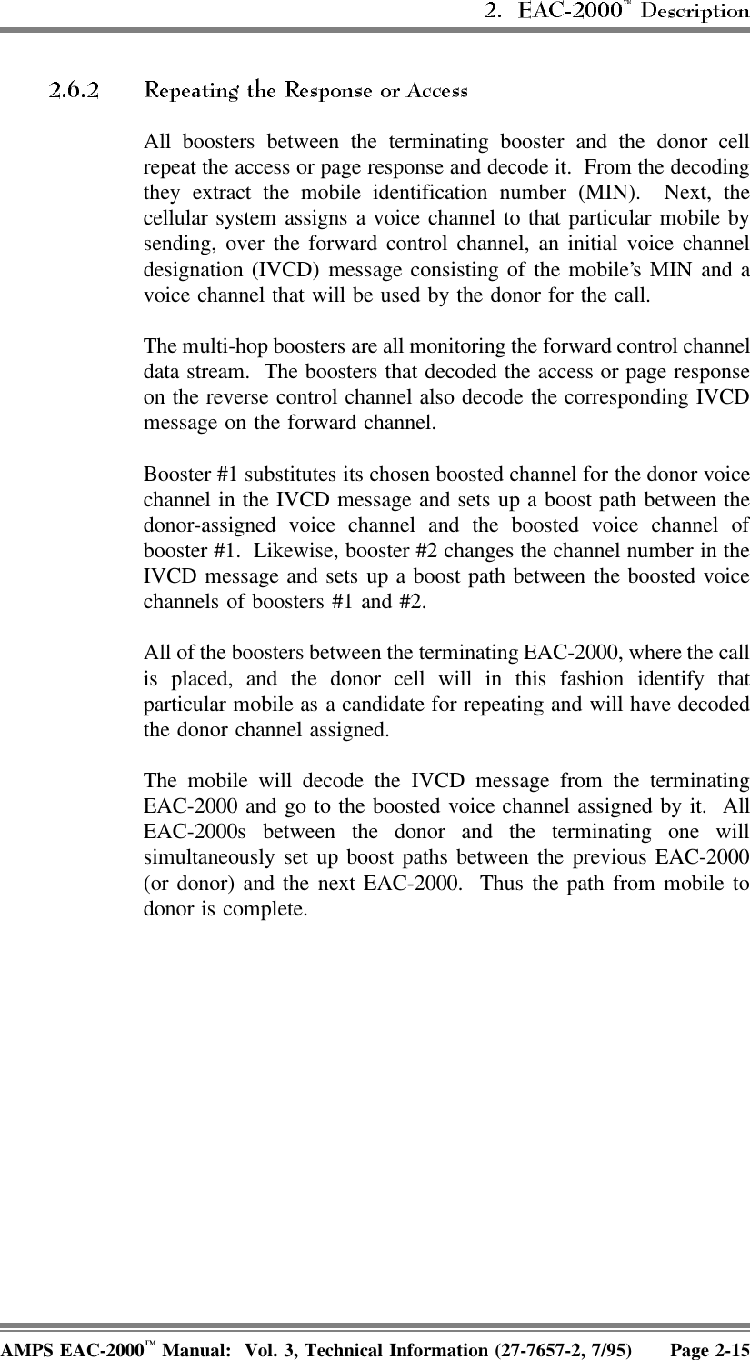  All boosters between the terminating booster and the donor cellrepeat the access or page response and decode it.  From the decodingthey extract the mobile identification number (MIN).  Next, thecellular system assigns a voice channel to that particular mobile bysending, over the forward control channel, an initial voice channeldesignation (IVCD) message consisting of the mobile’s MIN and avoice channel that will be used by the donor for the call.The multi-hop boosters are all monitoring the forward control channeldata stream.  The boosters that decoded the access or page responseon the reverse control channel also decode the corresponding IVCDmessage on the forward channel.Booster #1 substitutes its chosen boosted channel for the donor voicechannel in the IVCD message and sets up a boost path between thedonor-assigned voice channel and the boosted voice channel ofbooster #1.  Likewise, booster #2 changes the channel number in theIVCD message and sets up a boost path between the boosted voicechannels of boosters #1 and #2.All of the boosters between the terminating EAC-2000, where the callis placed, and the donor cell will in this fashion identify thatparticular mobile as a candidate for repeating and will have decodedthe donor channel assigned.The mobile will decode the IVCD message from the terminatingEAC-2000 and go to the boosted voice channel assigned by it.  AllEAC-2000s between the donor and the terminating one willsimultaneously set up boost paths between the previous EAC-2000(or donor) and the next EAC-2000.  Thus the path from mobile todonor is complete.AMPS EAC-2000™ Manual:  Vol. 3, Technical Information (27-7657-2, 7/95) Page 2-15