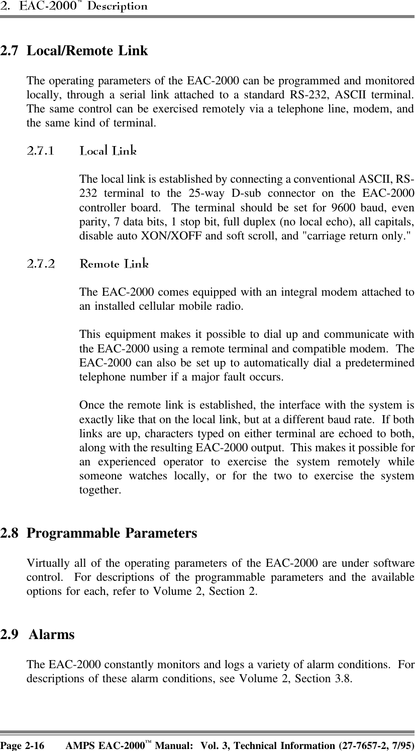 2.7 Local/Remote LinkThe operating parameters of the EAC-2000 can be programmed and monitoredlocally, through a serial link attached to a standard RS-232, ASCII terminal.The same control can be exercised remotely via a telephone line, modem, andthe same kind of terminal.The local link is established by connecting a conventional ASCII, RS-232 terminal to the 25-way D-sub connector on the EAC-2000controller board.  The terminal should be set for 9600 baud, evenparity, 7 data bits, 1 stop bit, full duplex (no local echo), all capitals,disable auto XON/XOFF and soft scroll, and &quot;carriage return only.&quot; The EAC-2000 comes equipped with an integral modem attached toan installed cellular mobile radio.This equipment makes it possible to dial up and communicate withthe EAC-2000 using a remote terminal and compatible modem.  TheEAC-2000 can also be set up to automatically dial a predeterminedtelephone number if a major fault occurs.Once the remote link is established, the interface with the system isexactly like that on the local link, but at a different baud rate.  If bothlinks are up, characters typed on either terminal are echoed to both,along with the resulting EAC-2000 output.  This makes it possible foran experienced operator to exercise the system remotely whilesomeone watches locally, or for the two to exercise the systemtogether.2.8 Programmable ParametersVirtually all of the operating parameters of the EAC-2000 are under softwarecontrol.  For descriptions of the programmable parameters and the availableoptions for each, refer to Volume 2, Section 2. 2.9 AlarmsThe EAC-2000 constantly monitors and logs a variety of alarm conditions.  Fordescriptions of these alarm conditions, see Volume 2, Section 3.8.Page 2-16 AMPS EAC-2000™ Manual:  Vol. 3, Technical Information (27-7657-2, 7/95)