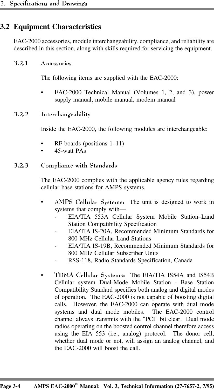 3.2 Equipment CharacteristicsEAC-2000 accessories, module interchangeability, compliance, and reliability aredescribed in this section, along with skills required for servicing the equipment. The following items are supplied with the EAC-2000:• EAC-2000 Technical Manual (Volumes 1, 2, and 3), powersupply manual, mobile manual, modem manualInside the EAC-2000, the following modules are interchangeable:• RF boards (positions 1–11)• 45-watt PAsThe EAC-2000 complies with the applicable agency rules regardingcellular base stations for AMPS systems.•  The unit is designed to work insystems that comply with—- EIA/TIA 553A Cellular System Mobile Station–LandStation Compatibility Specification- EIA/TIA IS-20A, Recommended Minimum Standards for800 MHz Cellular Land Stations- EIA/TIA IS-19B, Recommended Minimum Standards for800 MHz Cellular Subscriber Units- RSS-118, Radio Standards Specification, Canada•  The EIA/TIA IS54A and IS54BCellular system Dual-Mode Mobile Station - Base StationCompatibility Standard specifies both analog and digital modesof operation.  The EAC-2000 is not capable of boosting digitalcalls.  However, the EAC-2000 can operate with dual modesystems and dual mode mobiles.  The EAC-2000 controlchannel always transmits with the &quot;PCI&quot; bit clear.  Dual moderadios operating on the boosted control channel therefore accessusing the EIA 553 (i.e., analog) protocol.  The donor cell,whether dual mode or not, will assign an analog channel, andthe EAC-2000 will boost the call.Page 3-4 AMPS EAC-2000™ Manual:  Vol. 3, Technical Information (27-7657-2, 7/95)