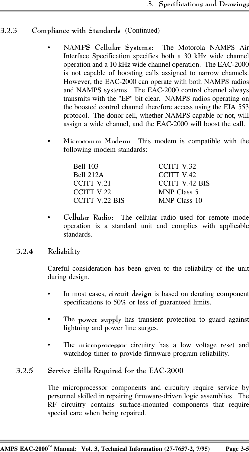  (Continued)• The Motorola NAMPS AirInterface Specification specifies both a 30 kHz wide channeloperation and a 10 kHz wide channel operation.  The EAC-2000is not capable of boosting calls assigned to narrow channels.However, the EAC-2000 can operate with both NAMPS radiosand NAMPS systems.  The EAC-2000 control channel alwaystransmits with the &quot;EP&quot; bit clear.  NAMPS radios operating onthe boosted control channel therefore access using the EIA 553protocol.  The donor cell, whether NAMPS capable or not, willassign a wide channel, and the EAC-2000 will boost the call.•  This modem is compatible with thefollowing modem standards:Bell 103Bell 212ACCITT V.21CCITT V.22CCITT V.22 BISCCITT V.32CCITT V.42CCITT V.42 BISMNP Class 5MNP Class 10•  The cellular radio used for remote modeoperation is a standard unit and complies with applicablestandards.Careful consideration has been given to the reliability of the unitduring design. • In most cases,   is based on derating componentspecifications to 50% or less of guaranteed limits. •The   has transient protection to guard againstlightning and power line surges. •The   circuitry has a low voltage reset andwatchdog timer to provide firmware program reliability. The microprocessor components and circuitry require service bypersonnel skilled in repairing firmware-driven logic assemblies.  TheRF circuitry contains surface-mounted components that requirespecial care when being repaired.AMPS EAC-2000™ Manual:  Vol. 3, Technical Information (27-7657-2, 7/95) Page 3-5