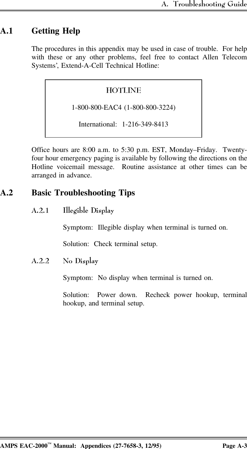 A.1 Getting Help The procedures in this appendix may be used in case of trouble.  For helpwith these or any other problems, feel free to contact Allen TelecomSystems’, Extend-A-Cell Technical Hotline:1-800-800-EAC4 (1-800-800-3224)International: 1-216-349-8413Office hours are 8:00 a.m. to 5:30 p.m. EST, Monday–Friday.  Twenty-four hour emergency paging is available by following the directions on theHotline voicemail message.  Routine assistance at other times can bearranged in advance.A.2 Basic Troubleshooting TipsSymptom:  Illegible display when terminal is turned on.Solution:  Check terminal setup.Symptom:  No display when terminal is turned on.Solution: Power down. Recheck power hookup, terminalhookup, and terminal setup.AMPS EAC-2000™ Manual:  Appendices (27-7658-3, 12/95) Page A-3