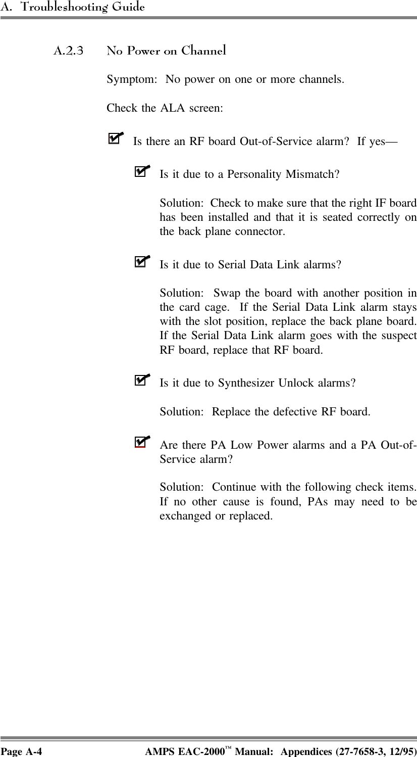Symptom:  No power on one or more channels.Check the ALA screen:Is there an RF board Out-of-Service alarm?  If yes—Is it due to a Personality Mismatch?Solution:  Check to make sure that the right IF boardhas been installed and that it is seated correctly onthe back plane connector.Is it due to Serial Data Link alarms?Solution:  Swap the board with another position inthe card cage.  If the Serial Data Link alarm stayswith the slot position, replace the back plane board.If the Serial Data Link alarm goes with the suspectRF board, replace that RF board.Is it due to Synthesizer Unlock alarms?Solution:  Replace the defective RF board.Are there PA Low Power alarms and a PA Out-of-Service alarm?Solution:  Continue with the following check items.If no other cause is found, PAs may need to beexchanged or replaced. Page A-4 AMPS EAC-2000™ Manual:  Appendices (27-7658-3, 12/95)