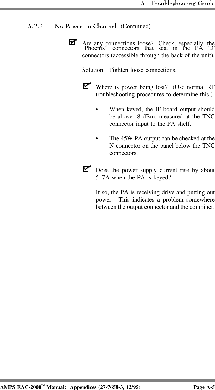  (Continued)Are any connections loose?  Check, especially, the&quot;Phoenix&quot; connectors that seat in the PA ’D’connectors (accessible through the back of the unit).Solution:  Tighten loose connections. Where is power being lost?  (Use normal RFtroubleshooting procedures to determine this.)• When keyed, the IF board output shouldbe above -8 dBm, measured at the TNCconnector input to the PA shelf.• The 45W PA output can be checked at theN connector on the panel below the TNCconnectors.Does the power supply current rise by about5–7A when the PA is keyed? If so, the PA is receiving drive and putting outpower.  This indicates a problem somewherebetween the output connector and the combiner.AMPS EAC-2000™ Manual:  Appendices (27-7658-3, 12/95) Page A-5
