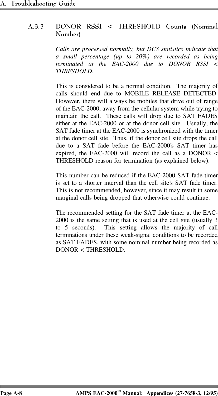  Calls are processed normally, but DCS statistics indicate thata small percentage (up to 20%) are recorded as beingterminated at the EAC-2000 due to DONOR RSSI &lt;THRESHOLD. This is considered to be a normal condition.  The majority ofcalls should end due to MOBILE RELEASE DETECTED.However, there will always be mobiles that drive out of rangeof the EAC-2000, away from the cellular system while trying tomaintain the call.  These calls will drop due to SAT FADESeither at the EAC-2000 or at the donor cell site.  Usually, theSAT fade timer at the EAC-2000 is synchronized with the timerat the donor cell site.  Thus, if the donor cell site drops the calldue to a SAT fade before the EAC-2000’s SAT timer hasexpired, the EAC-2000 will record the call as a DONOR &lt;THRESHOLD reason for termination (as explained below). This number can be reduced if the EAC-2000 SAT fade timeris set to a shorter interval than the cell site’s SAT fade timer.This is not recommended, however, since it may result in somemarginal calls being dropped that otherwise could continue. The recommended setting for the SAT fade timer at the EAC-2000 is the same setting that is used at the cell site (usually 3to 5 seconds).  This setting allows the majority of callterminations under these weak-signal conditions to be recordedas SAT FADES, with some nominal number being recorded asDONOR &lt; THRESHOLD.Page A-8 AMPS EAC-2000™ Manual:  Appendices (27-7658-3, 12/95)