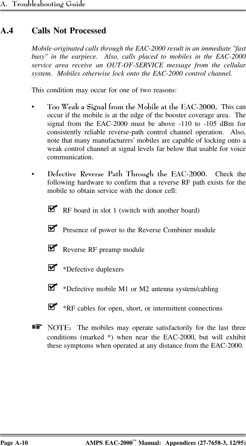 A.4 Calls Not ProcessedMobile-originated calls through the EAC-2000 result in an immediate &quot;fastbusy&quot; in the earpiece.  Also, calls placed to mobiles in the EAC-2000service area receive an OUT-OF-SERVICE message from the cellularsystem.  Mobiles otherwise lock onto the EAC-2000 control channel.This condition may occur for one of two reasons: • This canoccur if the mobile is at the edge of the booster coverage area.  Thesignal from the EAC-2000 must be above -110 to -105 dBm forconsistently reliable reverse-path control channel operation.  Also,note that many manufacturers&apos; mobiles are capable of locking onto aweak control channel at signal levels far below that usable for voicecommunication.• Check thefollowing hardware to confirm that a reverse RF path exists for themobile to obtain service with the donor cell:RF board in slot 1 (switch with another board)Presence of power to the Reverse Combiner module Reverse RF preamp module*Defective duplexers*Defective mobile M1 or M2 antenna system/cabling *RF cables for open, short, or intermittent connections   The mobiles may operate satisfactorily for the last threeconditions (marked *) when near the EAC-2000, but will exhibitthese symptoms when operated at any distance from the EAC-2000. Page A-10 AMPS EAC-2000™ Manual:  Appendices (27-7658-3, 12/95)