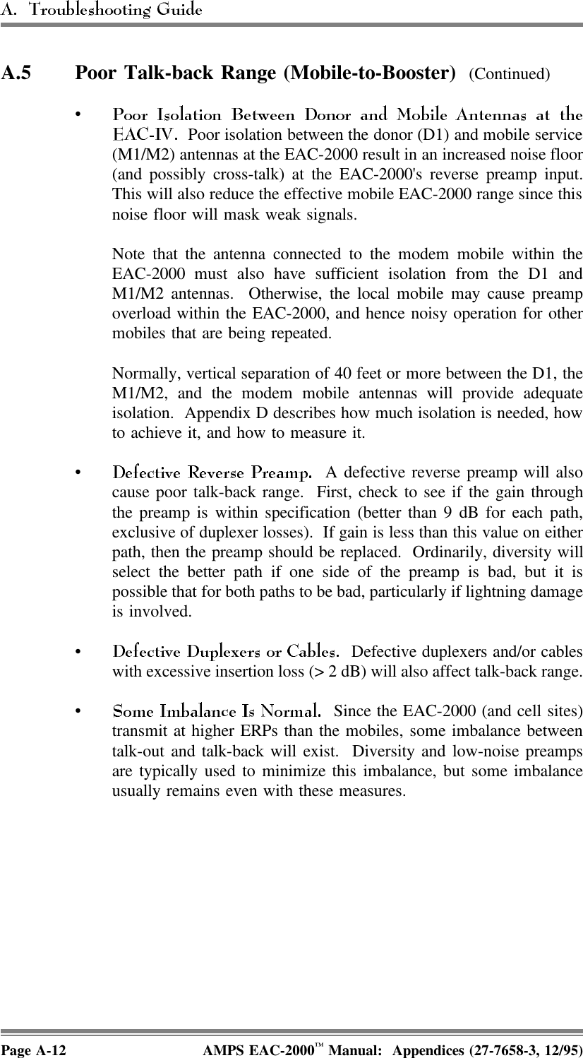 A.5 Poor Talk-back Range (Mobile-to-Booster)  (Continued)•  Poor isolation between the donor (D1) and mobile service(M1/M2) antennas at the EAC-2000 result in an increased noise floor(and possibly cross-talk) at the EAC-2000&apos;s reverse preamp input.This will also reduce the effective mobile EAC-2000 range since thisnoise floor will mask weak signals. Note that the antenna connected to the modem mobile within theEAC-2000 must also have sufficient isolation from the D1 andM1/M2 antennas.  Otherwise, the local mobile may cause preampoverload within the EAC-2000, and hence noisy operation for othermobiles that are being repeated.Normally, vertical separation of 40 feet or more between the D1, theM1/M2, and the modem mobile antennas will provide adequateisolation.  Appendix D describes how much isolation is needed, howto achieve it, and how to measure it. •  A defective reverse preamp will alsocause poor talk-back range.  First, check to see if the gain throughthe preamp is within specification (better than 9 dB for each path,exclusive of duplexer losses).  If gain is less than this value on eitherpath, then the preamp should be replaced.  Ordinarily, diversity willselect the better path if one side of the preamp is bad, but it ispossible that for both paths to be bad, particularly if lightning damageis involved.•  Defective duplexers and/or cableswith excessive insertion loss (&gt; 2 dB) will also affect talk-back range.•  Since the EAC-2000 (and cell sites)transmit at higher ERPs than the mobiles, some imbalance betweentalk-out and talk-back will exist.  Diversity and low-noise preampsare typically used to minimize this imbalance, but some imbalanceusually remains even with these measures.Page A-12 AMPS EAC-2000™ Manual:  Appendices (27-7658-3, 12/95)