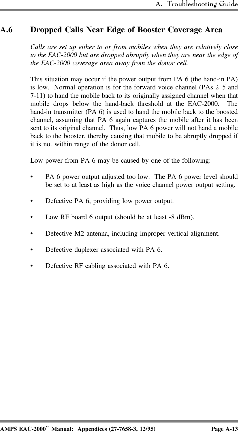 A.6 Dropped Calls Near Edge of Booster Coverage Area Calls are set up either to or from mobiles when they are relatively closeto the EAC-2000 but are dropped abruptly when they are near the edge ofthe EAC-2000 coverage area away from the donor cell.This situation may occur if the power output from PA 6 (the hand-in PA)is low.  Normal operation is for the forward voice channel (PAs 2–5 and7-11) to hand the mobile back to its originally assigned channel when thatmobile drops below the hand-back threshold at the EAC-2000.  Thehand-in transmitter (PA 6) is used to hand the mobile back to the boostedchannel, assuming that PA 6 again captures the mobile after it has beensent to its original channel.  Thus, low PA 6 power will not hand a mobileback to the booster, thereby causing that mobile to be abruptly dropped ifit is not within range of the donor cell. Low power from PA 6 may be caused by one of the following:• PA 6 power output adjusted too low.  The PA 6 power level shouldbe set to at least as high as the voice channel power output setting.• Defective PA 6, providing low power output.• Low RF board 6 output (should be at least -8 dBm). • Defective M2 antenna, including improper vertical alignment.• Defective duplexer associated with PA 6.• Defective RF cabling associated with PA 6. AMPS EAC-2000™ Manual:  Appendices (27-7658-3, 12/95) Page A-13