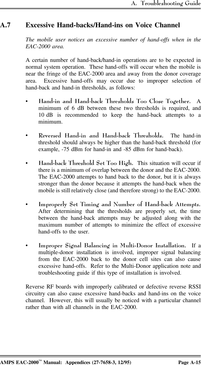 A.7 Excessive Hand-backs/Hand-ins on Voice ChannelThe mobile user notices an excessive number of hand-offs when in theEAC-2000 area.A certain number of hand-back/hand-in operations are to be expected innormal system operation.  These hand-offs will occur when the mobile isnear the fringe of the EAC-2000 area and away from the donor coveragearea.  Excessive hand-offs may occur due to improper selection ofhand-back and hand-in thresholds, as follows:• Aminimum of 6 dB between these two thresholds is required, and10 dB is recommended to keep the hand-back attempts to aminimum.• The hand-inthreshold should always be higher than the hand-back threshold (forexample, -75 dBm for hand-in and -85 dBm for hand-back).•  This situation will occur ifthere is a minimum of overlap between the donor and the EAC-2000.The EAC-2000 attempts to hand back to the donor, but it is alwaysstronger than the donor because it attempts the hand-back when themobile is still relatively close (and therefore strong) to the EAC-2000.•After determining that the thresholds are properly set, the timebetween the hand-back attempts may be adjusted along with themaximum number of attempts to minimize the effect of excessivehand-offs to the user.• If amultiple-donor installation is involved, improper signal balancingfrom the EAC-2000 back to the donor cell sites can also causeexcessive hand-offs.  Refer to the Multi-Donor application note andtroubleshooting guide if this type of installation is involved.Reverse RF boards with improperly calibrated or defective reverse RSSIcircuitry can also cause excessive hand-backs and hand-ins on the voicechannel.  However, this will usually be noticed with a particular channelrather than with all channels in the EAC-2000. AMPS EAC-2000™ Manual:  Appendices (27-7658-3, 12/95) Page A-15