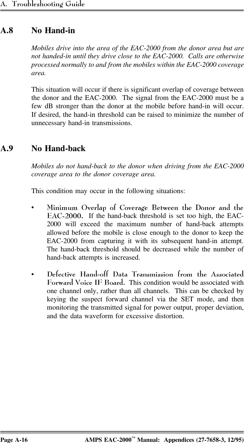 A.8 No Hand-in Mobiles drive into the area of the EAC-2000 from the donor area but arenot handed-in until they drive close to the EAC-2000.  Calls are otherwiseprocessed normally to and from the mobiles within the EAC-2000 coveragearea.This situation will occur if there is significant overlap of coverage betweenthe donor and the EAC-2000.  The signal from the EAC-2000 must be afew dB stronger than the donor at the mobile before hand-in will occur.If desired, the hand-in threshold can be raised to minimize the number ofunnecessary hand-in transmissions.A.9 No Hand-back Mobiles do not hand-back to the donor when driving from the EAC-2000coverage area to the donor coverage area.This condition may occur in the following situations:•  If the hand-back threshold is set too high, the EAC-2000 will exceed the maximum number of hand-back attemptsallowed before the mobile is close enough to the donor to keep theEAC-2000 from capturing it with its subsequent hand-in attempt.The hand-back threshold should be decreased while the number ofhand-back attempts is increased.•  This condition would be associated withone channel only, rather than all channels.  This can be checked bykeying the suspect forward channel via the SET mode, and thenmonitoring the transmitted signal for power output, proper deviation,and the data waveform for excessive distortion.Page A-16 AMPS EAC-2000™ Manual:  Appendices (27-7658-3, 12/95)