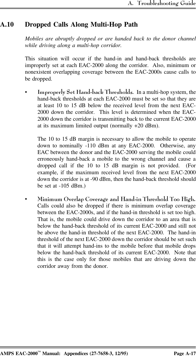 A.10 Dropped Calls Along Multi-Hop PathMobiles are abruptly dropped or are handed back to the donor channelwhile driving along a multi-hop corridor.This situation will occur if the hand-in and hand-back thresholds areimproperly set at each EAC-2000 along the corridor.  Also, minimum ornonexistent overlapping coverage between the EAC-2000s cause calls tobe dropped.•  In a multi-hop system, thehand-back thresholds at each EAC-2000 must be set so that they areat least 10 to 15 dB below the received level from the next EAC-2000 down the corridor.  This level is determined when the EAC-2000 down the corridor is transmitting back to the current EAC-2000at its maximum limited output (normally +20 dBm). The 10 to 15 dB margin is necessary to allow the mobile to operatedown to nominally -110 dBm at any EAC-2000.  Otherwise, anyEAC between the donor and the EAC-2000 serving the mobile coulderroneously hand-back a mobile to the wrong channel and cause adropped call if the 10 to 15 dB margin is not provided.  (Forexample, if the maximum received level from the next EAC-2000down the corridor is at -90 dBm, then the hand-back threshold shouldbe set at -105 dBm.)•Calls could also be dropped if there is minimum overlap coveragebetween the EAC-2000s, and if the hand-in threshold is set too high.That is, the mobile could drive down the corridor to an area that isbelow the hand-back threshold of its current EAC-2000 and still notbe above the hand-in threshold of the next EAC-2000.  The hand-inthreshold of the next EAC-2000 down the corridor should be set suchthat it will attempt hand-ins to the mobile before that mobile dropsbelow the hand-back threshold of its current EAC-2000.  Note thatthis is the case only for those mobiles that are driving down thecorridor away from the donor.AMPS EAC-2000™ Manual:  Appendices (27-7658-3, 12/95) Page A-17