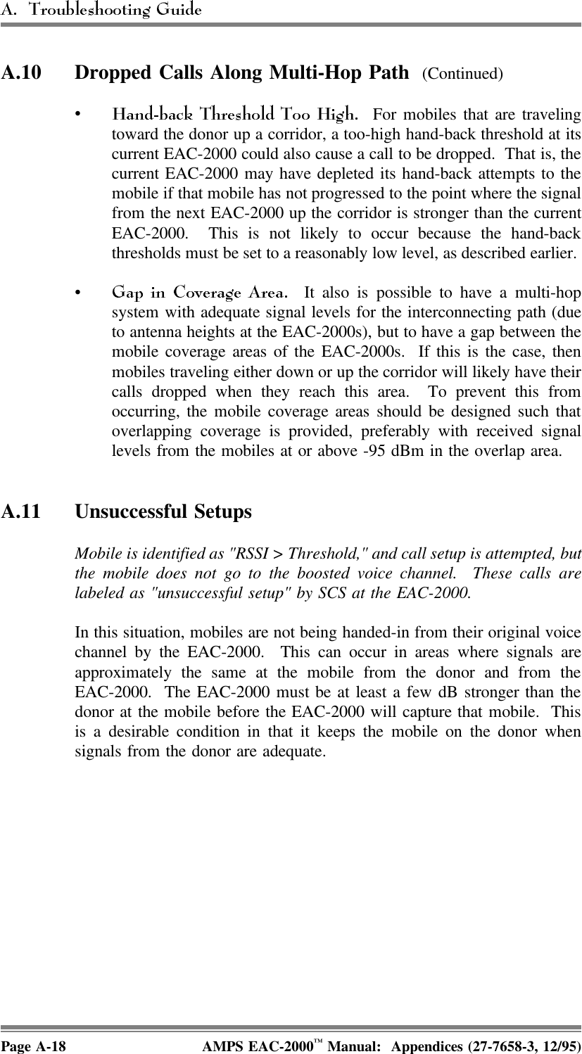 A.10 Dropped Calls Along Multi-Hop Path  (Continued)•  For mobiles that are travelingtoward the donor up a corridor, a too-high hand-back threshold at itscurrent EAC-2000 could also cause a call to be dropped.  That is, thecurrent EAC-2000 may have depleted its hand-back attempts to themobile if that mobile has not progressed to the point where the signalfrom the next EAC-2000 up the corridor is stronger than the currentEAC-2000.  This is not likely to occur because the hand-backthresholds must be set to a reasonably low level, as described earlier. •  It also is possible to have a multi-hopsystem with adequate signal levels for the interconnecting path (dueto antenna heights at the EAC-2000s), but to have a gap between themobile coverage areas of the EAC-2000s.  If this is the case, thenmobiles traveling either down or up the corridor will likely have theircalls dropped when they reach this area.  To prevent this fromoccurring, the mobile coverage areas should be designed such thatoverlapping coverage is provided, preferably with received signallevels from the mobiles at or above -95 dBm in the overlap area. A.11 Unsuccessful SetupsMobile is identified as &quot;RSSI &gt; Threshold,&quot; and call setup is attempted, butthe mobile does not go to the boosted voice channel.  These calls arelabeled as &quot;unsuccessful setup&quot; by SCS at the EAC-2000. In this situation, mobiles are not being handed-in from their original voicechannel by the EAC-2000.  This can occur in areas where signals areapproximately the same at the mobile from the donor and from theEAC-2000.  The EAC-2000 must be at least a few dB stronger than thedonor at the mobile before the EAC-2000 will capture that mobile.  Thisis a desirable condition in that it keeps the mobile on the donor whensignals from the donor are adequate.Page A-18 AMPS EAC-2000™ Manual:  Appendices (27-7658-3, 12/95)