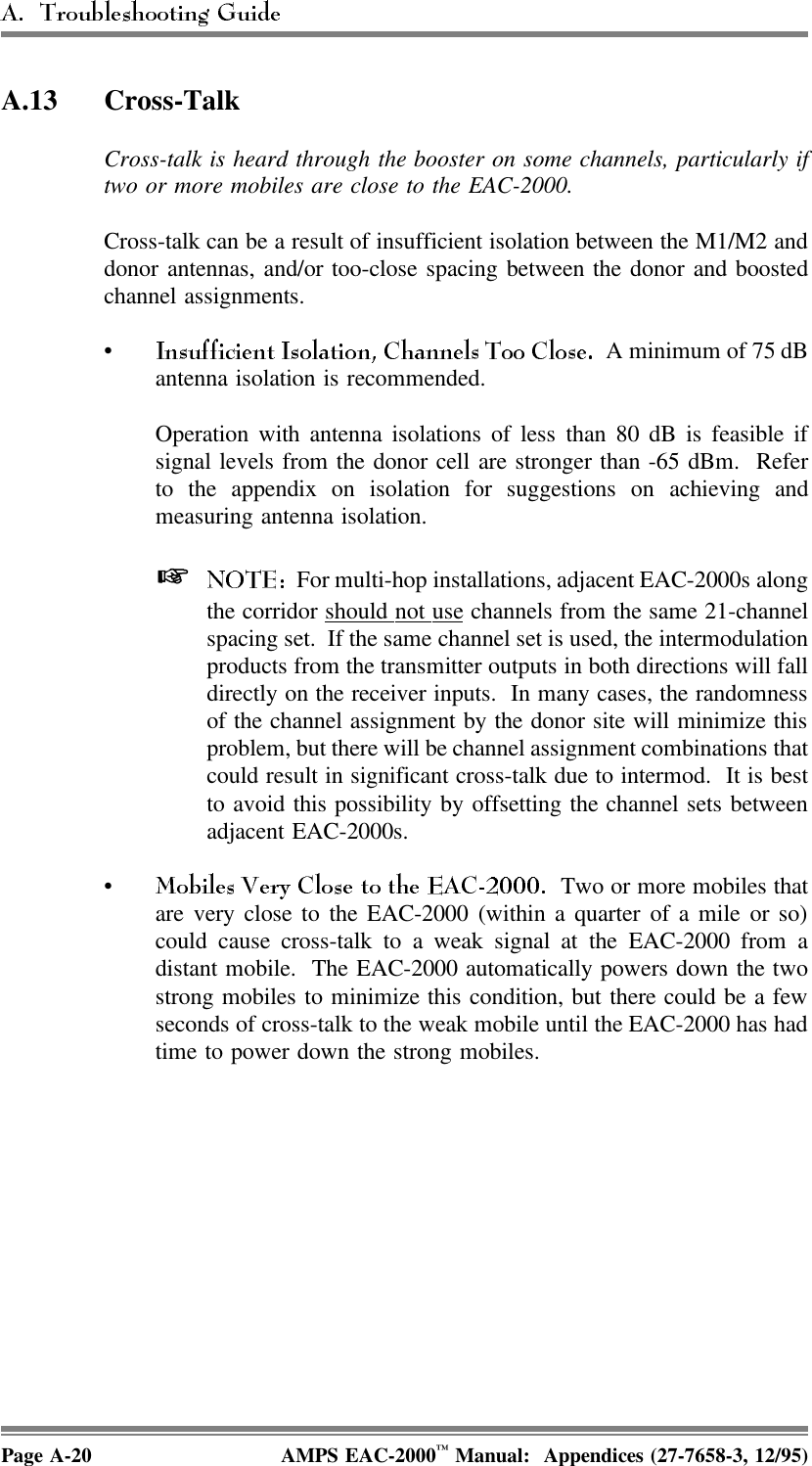 A.13 Cross-Talk Cross-talk is heard through the booster on some channels, particularly iftwo or more mobiles are close to the EAC-2000. Cross-talk can be a result of insufficient isolation between the M1/M2 anddonor antennas, and/or too-close spacing between the donor and boostedchannel assignments. •  A minimum of 75 dBantenna isolation is recommended. Operation with antenna isolations of less than 80 dB is feasible ifsignal levels from the donor cell are stronger than -65 dBm.  Referto the appendix on isolation for suggestions on achieving andmeasuring antenna isolation.   For multi-hop installations, adjacent EAC-2000s alongthe corridor should  not  use channels from the same 21-channelspacing set.  If the same channel set is used, the intermodulationproducts from the transmitter outputs in both directions will falldirectly on the receiver inputs.  In many cases, the randomnessof the channel assignment by the donor site will minimize thisproblem, but there will be channel assignment combinations thatcould result in significant cross-talk due to intermod.  It is bestto avoid this possibility by offsetting the channel sets betweenadjacent EAC-2000s. •  Two or more mobiles thatare very close to the EAC-2000 (within a quarter of a mile or so)could cause cross-talk to a weak signal at the EAC-2000 from adistant mobile.  The EAC-2000 automatically powers down the twostrong mobiles to minimize this condition, but there could be a fewseconds of cross-talk to the weak mobile until the EAC-2000 has hadtime to power down the strong mobiles.Page A-20 AMPS EAC-2000™ Manual:  Appendices (27-7658-3, 12/95)