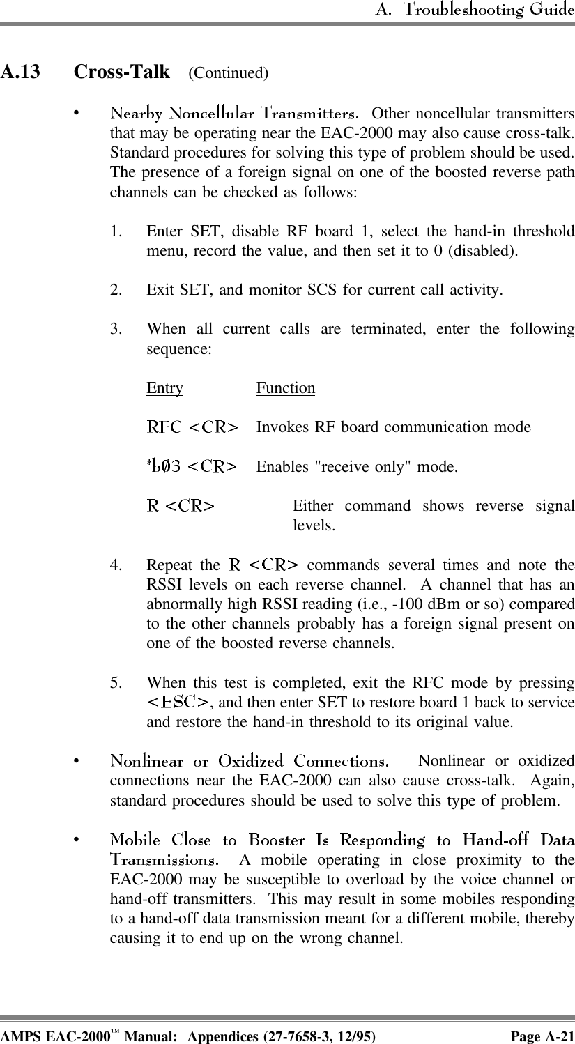 A.13 Cross-Talk  (Continued)• Other noncellular transmittersthat may be operating near the EAC-2000 may also cause cross-talk.Standard procedures for solving this type of problem should be used.The presence of a foreign signal on one of the boosted reverse pathchannels can be checked as follows:1. Enter SET, disable RF board 1, select the hand-in thresholdmenu, record the value, and then set it to 0 (disabled). 2. Exit SET, and monitor SCS for current call activity.3. When all current calls are terminated, enter the followingsequence:Entry FunctionInvokes RF board communication modeEnables &quot;receive only&quot; mode.Either command shows reverse signallevels.4. Repeat the   commands several times and note theRSSI levels on each reverse channel.  A channel that has anabnormally high RSSI reading (i.e., -100 dBm or so) comparedto the other channels probably has a foreign signal present onone of the boosted reverse channels.5. When this test is completed, exit the RFC mode by pressing, and then enter SET to restore board 1 back to serviceand restore the hand-in threshold to its original value.• Nonlinear or oxidizedconnections near the EAC-2000 can also cause cross-talk.  Again,standard procedures should be used to solve this type of problem.•  A mobile operating in close proximity to theEAC-2000 may be susceptible to overload by the voice channel orhand-off transmitters.  This may result in some mobiles respondingto a hand-off data transmission meant for a different mobile, therebycausing it to end up on the wrong channel.AMPS EAC-2000™ Manual:  Appendices (27-7658-3, 12/95) Page A-21