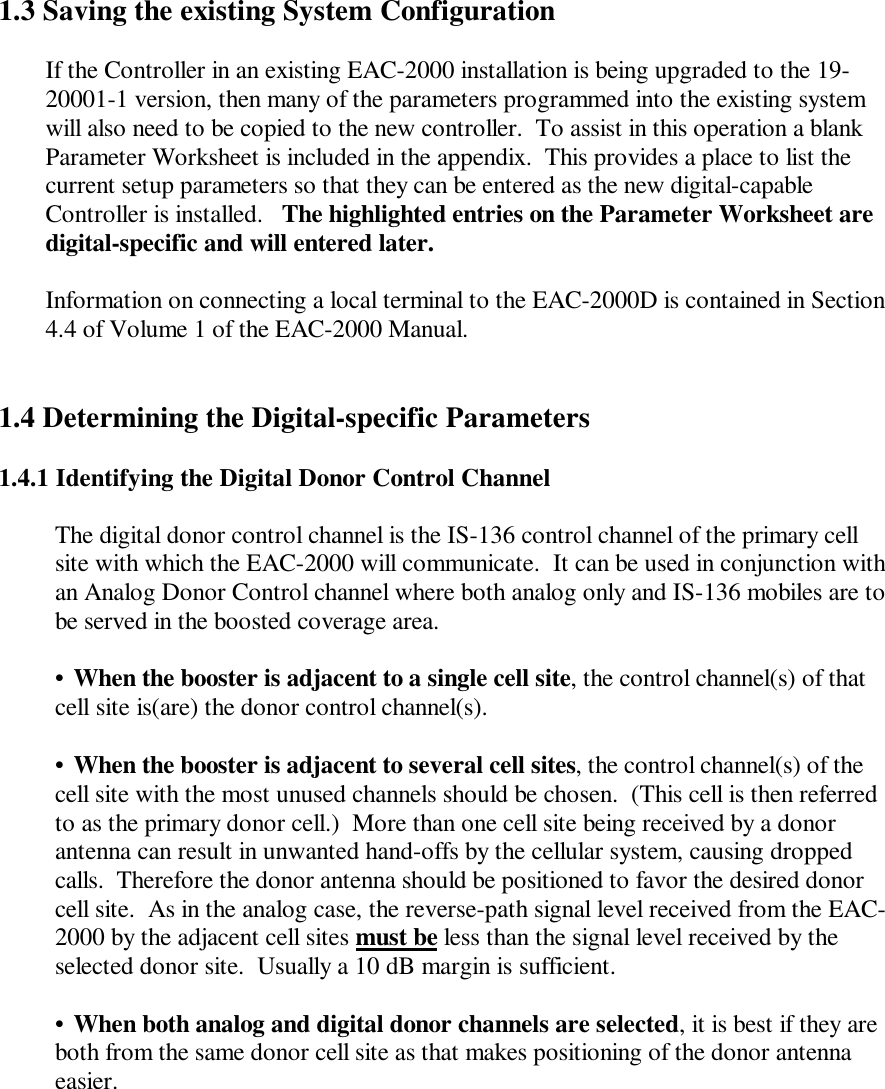 1.3 Saving the existing System ConfigurationIf the Controller in an existing EAC-2000 installation is being upgraded to the 19-20001-1 version, then many of the parameters programmed into the existing systemwill also need to be copied to the new controller.  To assist in this operation a blankParameter Worksheet is included in the appendix.  This provides a place to list thecurrent setup parameters so that they can be entered as the new digital-capableController is installed.   The highlighted entries on the Parameter Worksheet aredigital-specific and will entered later.Information on connecting a local terminal to the EAC-2000D is contained in Section4.4 of Volume 1 of the EAC-2000 Manual.1.4 Determining the Digital-specific Parameters1.4.1 Identifying the Digital Donor Control ChannelThe digital donor control channel is the IS-136 control channel of the primary cellsite with which the EAC-2000 will communicate.  It can be used in conjunction withan Analog Donor Control channel where both analog only and IS-136 mobiles are tobe served in the boosted coverage area.•When the booster is adjacent to a single cell site, the control channel(s) of thatcell site is(are) the donor control channel(s).•When the booster is adjacent to several cell sites, the control channel(s) of thecell site with the most unused channels should be chosen.  (This cell is then referredto as the primary donor cell.)  More than one cell site being received by a donorantenna can result in unwanted hand-offs by the cellular system, causing droppedcalls.  Therefore the donor antenna should be positioned to favor the desired donorcell site.  As in the analog case, the reverse-path signal level received from the EAC-2000 by the adjacent cell sites must be less than the signal level received by theselected donor site.  Usually a 10 dB margin is sufficient.•When both analog and digital donor channels are selected, it is best if they areboth from the same donor cell site as that makes positioning of the donor antennaeasier.