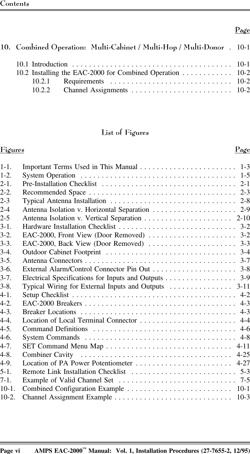 . 10-110.1 Introduction ...................................... 10-110.2 Installing the EAC-2000 for Combined Operation ............ 10-210.2.1 Requirements ............................. 10-210.2.2 Channel Assignments ........................ 10-21-1. Important Terms Used in This Manual....................... 1-31-2. System Operation ..................................... 1-52-1. Pre-Installation Checklist ................................ 2-12-2. Recommended Space................................... 2-32-3 Typical Antenna Installation .............................. 2-82-4 Antenna Isolation v. Horizontal Separation .................... 2-92-5 Antenna Isolation v. Vertical Separation ..................... 2-103-1. Hardware Installation Checklist ............................ 3-23-2. EAC-2000, Front View (Door Removed) ..................... 3-23-3. EAC-2000, Back View (Door Removed) ..................... 3-33-4. Outdoor Cabinet Footprint ............................... 3-43-5. Antenna Connectors .................................... 3-73-6. External Alarm/Control Connector Pin Out .................... 3-83-7. Electrical Specifications for Inputs and Outputs ................. 3-93-8. Typical Wiring for External Inputs and Outputs ............... 3-114-1. Setup Checklist ....................................... 4-24-2. EAC-2000 Breakers .................................... 4-34-3. Breaker Locations ..................................... 4-34-4. Location of Local Terminal Connector ....................... 4-44-5. Command Definitions .................................. 4-64-6. System Commands .................................... 4-84-7. SET Command Menu Map.............................. 4-114-8. Combiner Cavity  .................................... 4-254-9. Location of PA Power Potentiometer ....................... 4-275-1. Remote Link Installation Checklist ......................... 5-37-1. Example of Valid Channel Set ............................ 7-510-1. Combined Configuration Example......................... 10-110-2. Channel Assignment Example............................ 10-3Page vi AMPS EAC-2000™ Manual:  Vol. 1, Installation Procedures (27-7655-2, 12/95)