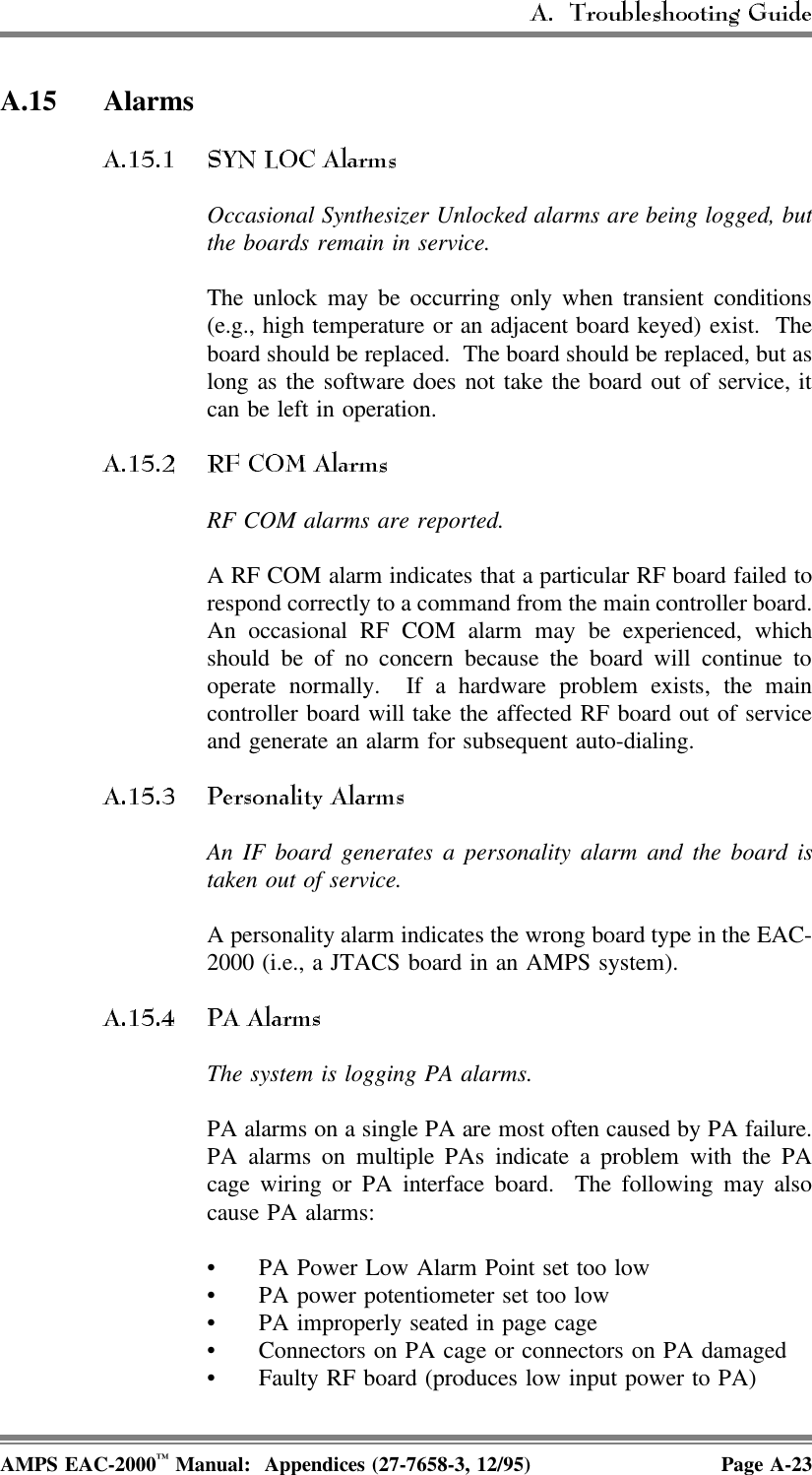 A.15 AlarmsOccasional Synthesizer Unlocked alarms are being logged, butthe boards remain in service.The unlock may be occurring only when transient conditions(e.g., high temperature or an adjacent board keyed) exist.  Theboard should be replaced.  The board should be replaced, but aslong as the software does not take the board out of service, itcan be left in operation.RF COM alarms are reported.A RF COM alarm indicates that a particular RF board failed torespond correctly to a command from the main controller board.An occasional RF COM alarm may be experienced, whichshould be of no concern because the board will continue tooperate normally.  If a hardware problem exists, the maincontroller board will take the affected RF board out of serviceand generate an alarm for subsequent auto-dialing.An IF board generates a personality alarm and the board istaken out of service.A personality alarm indicates the wrong board type in the EAC-2000 (i.e., a JTACS board in an AMPS system).The system is logging PA alarms. PA alarms on a single PA are most often caused by PA failure.PA alarms on multiple PAs indicate a problem with the PAcage wiring or PA interface board.  The following may alsocause PA alarms:• PA Power Low Alarm Point set too low• PA power potentiometer set too low• PA improperly seated in page cage• Connectors on PA cage or connectors on PA damaged• Faulty RF board (produces low input power to PA)AMPS EAC-2000™ Manual:  Appendices (27-7658-3, 12/95) Page A-23