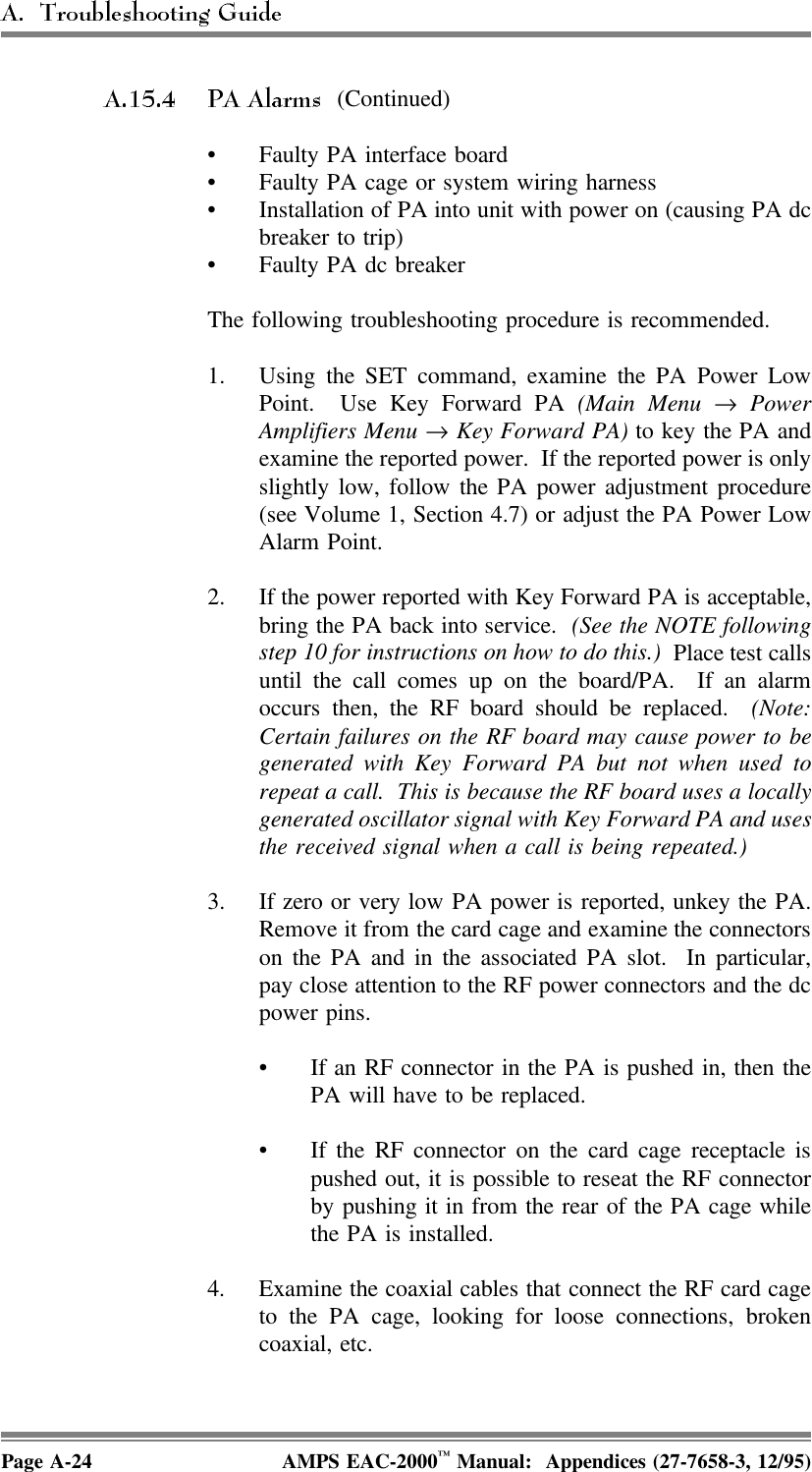  (Continued)• Faulty PA interface board• Faulty PA cage or system wiring harness• Installation of PA into unit with power on (causing PA dcbreaker to trip)• Faulty PA dc breakerThe following troubleshooting procedure is recommended.1. Using the SET command, examine the PA Power LowPoint.  Use Key Forward PA (Main Menu → PowerAmplifiers Menu → Key Forward PA) to key the PA andexamine the reported power.  If the reported power is onlyslightly low, follow the PA power adjustment procedure(see Volume 1, Section 4.7) or adjust the PA Power LowAlarm Point.2. If the power reported with Key Forward PA is acceptable,bring the PA back into service.  (See the NOTE followingstep 10 for instructions on how to do this.) Place test callsuntil the call comes up on the board/PA.  If an alarmoccurs then, the RF board should be replaced.  (Note:Certain failures on the RF board may cause power to begenerated with Key Forward PA but not when used torepeat a call.  This is because the RF board uses a locallygenerated oscillator signal with Key Forward PA and usesthe received signal when a call is being repeated.)3. If zero or very low PA power is reported, unkey the PA.Remove it from the card cage and examine the connectorson the PA and in the associated PA slot.  In particular,pay close attention to the RF power connectors and the dcpower pins.• If an RF connector in the PA is pushed in, then thePA will have to be replaced.• If the RF connector on the card cage receptacle ispushed out, it is possible to reseat the RF connectorby pushing it in from the rear of the PA cage whilethe PA is installed.4. Examine the coaxial cables that connect the RF card cageto the PA cage, looking for loose connections, brokencoaxial, etc.Page A-24 AMPS EAC-2000™ Manual:  Appendices (27-7658-3, 12/95)