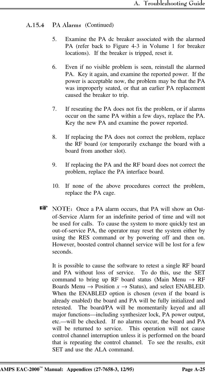  (Continued)5. Examine the PA dc breaker associated with the alarmedPA (refer back to Figure 4-3 in Volume 1 for breakerlocations).  If the breaker is tripped, reset it.6. Even if no visible problem is seen, reinstall the alarmedPA.  Key it again, and examine the reported power.  If thepower is acceptable now, the problem may be that the PAwas improperly seated, or that an earlier PA replacementcaused the breaker to trip.7. If reseating the PA does not fix the problem, or if alarmsoccur on the same PA within a few days, replace the PA.Key the new PA and examine the power reported.8. If replacing the PA does not correct the problem, replacethe RF board (or temporarily exchange the board with aboard from another slot).9. If replacing the PA and the RF board does not correct theproblem, replace the PA interface board.10. If none of the above procedures correct the problem,replace the PA cage.   Once a PA alarm occurs, that PA will show an Out-of-Service Alarm for an indefinite period of time and will notbe used for calls.  To cause the system to more quickly test anout-of-service PA, the operator may reset the system either byusing the RES command or by powering off and then on.However, boosted control channel service will be lost for a fewseconds.It is possible to cause the software to retest a single RF boardand PA without loss of service.  To do this, use the SETcommand to bring up RF board status (Main Menu → RFBoards Menu → Position x → Status), and select ENABLED.When the ENABLED option is chosen (even if the board isalready enabled) the board and PA will be fully initialized andretested.  The board/PA will be momentarily keyed and allmajor functions—including synthesizer lock, PA power output,etc.—will be checked.  If no alarms occur, the board and PAwill be returned to service.  This operation will not causecontrol channel interruption unless it is performed on the boardthat is repeating the control channel.  To see the results, exitSET and use the ALA command.AMPS EAC-2000™ Manual:  Appendices (27-7658-3, 12/95) Page A-25