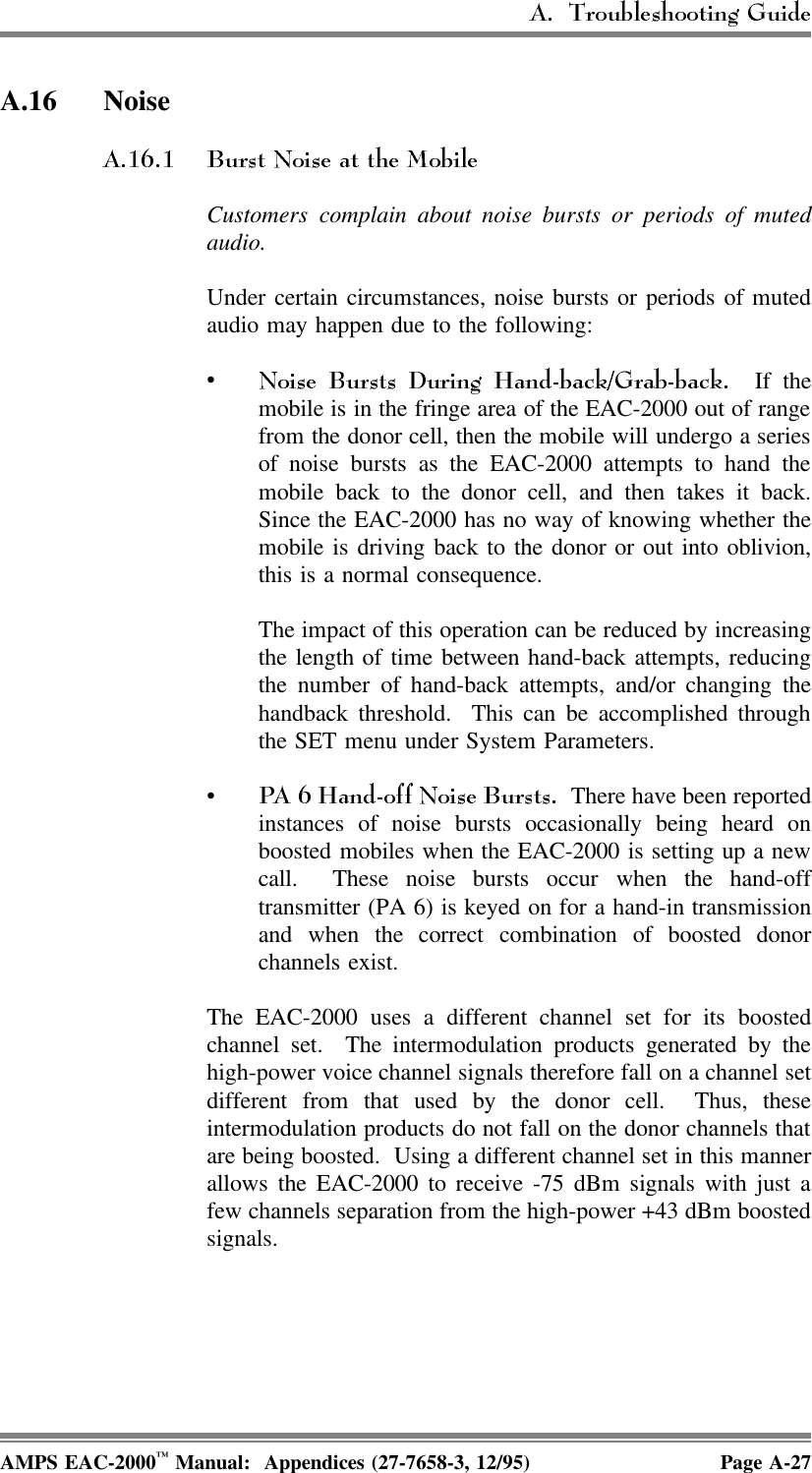 A.16 NoiseCustomers complain about noise bursts or periods of mutedaudio.Under certain circumstances, noise bursts or periods of mutedaudio may happen due to the following:• If themobile is in the fringe area of the EAC-2000 out of rangefrom the donor cell, then the mobile will undergo a seriesof noise bursts as the EAC-2000 attempts to hand themobile back to the donor cell, and then takes it back.Since the EAC-2000 has no way of knowing whether themobile is driving back to the donor or out into oblivion,this is a normal consequence. The impact of this operation can be reduced by increasingthe length of time between hand-back attempts, reducingthe number of hand-back attempts, and/or changing thehandback threshold.  This can be accomplished throughthe SET menu under System Parameters. •  There have been reportedinstances of noise bursts occasionally being heard onboosted mobiles when the EAC-2000 is setting up a newcall.  These noise bursts occur when the hand-offtransmitter (PA 6) is keyed on for a hand-in transmissionand when the correct combination of boosted donorchannels exist.  The EAC-2000 uses a different channel set for its boostedchannel set.  The intermodulation products generated by thehigh-power voice channel signals therefore fall on a channel setdifferent from that used by the donor cell.  Thus, theseintermodulation products do not fall on the donor channels thatare being boosted.  Using a different channel set in this mannerallows the EAC-2000 to receive -75 dBm signals with just afew channels separation from the high-power +43 dBm boostedsignals. AMPS EAC-2000™ Manual:  Appendices (27-7658-3, 12/95) Page A-27