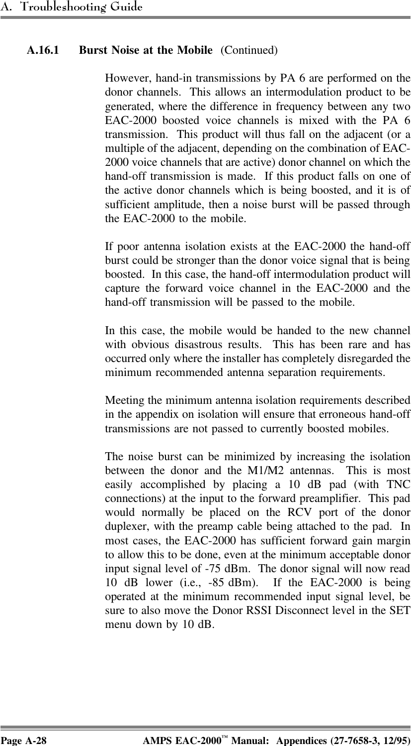 A.16.1 Burst Noise at the Mobile (Continued)However, hand-in transmissions by PA 6 are performed on thedonor channels.  This allows an intermodulation product to begenerated, where the difference in frequency between any twoEAC-2000 boosted voice channels is mixed with the PA 6transmission.  This product will thus fall on the adjacent (or amultiple of the adjacent, depending on the combination of EAC-2000 voice channels that are active) donor channel on which thehand-off transmission is made.  If this product falls on one ofthe active donor channels which is being boosted, and it is ofsufficient amplitude, then a noise burst will be passed throughthe EAC-2000 to the mobile. If poor antenna isolation exists at the EAC-2000 the hand-offburst could be stronger than the donor voice signal that is beingboosted.  In this case, the hand-off intermodulation product willcapture the forward voice channel in the EAC-2000 and thehand-off transmission will be passed to the mobile. In this case, the mobile would be handed to the new channelwith obvious disastrous results.  This has been rare and hasoccurred only where the installer has completely disregarded theminimum recommended antenna separation requirements.Meeting the minimum antenna isolation requirements describedin the appendix on isolation will ensure that erroneous hand-offtransmissions are not passed to currently boosted mobiles. The noise burst can be minimized by increasing the isolationbetween the donor and the M1/M2 antennas.  This is mosteasily accomplished by placing a 10 dB pad (with TNCconnections) at the input to the forward preamplifier.  This padwould normally be placed on the RCV port of the donorduplexer, with the preamp cable being attached to the pad.  Inmost cases, the EAC-2000 has sufficient forward gain marginto allow this to be done, even at the minimum acceptable donorinput signal level of -75 dBm.  The donor signal will now read10 dB lower (i.e., -85 dBm).  If the EAC-2000 is beingoperated at the minimum recommended input signal level, besure to also move the Donor RSSI Disconnect level in the SETmenu down by 10 dB.Page A-28 AMPS EAC-2000™ Manual:  Appendices (27-7658-3, 12/95)