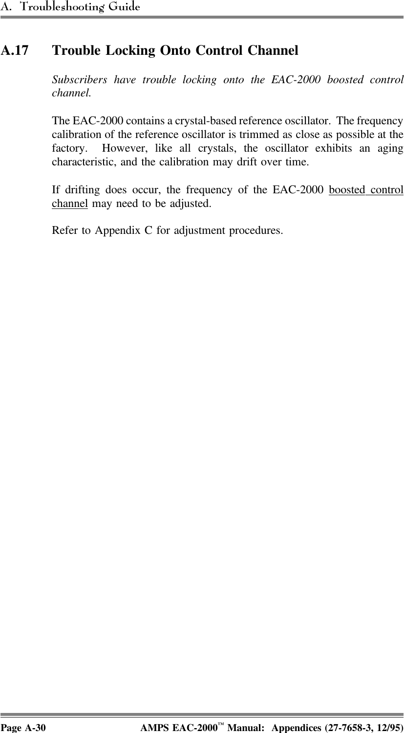 A.17 Trouble Locking Onto Control ChannelSubscribers have trouble locking onto the EAC-2000 boosted controlchannel.The EAC-2000 contains a crystal-based reference oscillator.  The frequencycalibration of the reference oscillator is trimmed as close as possible at thefactory.  However, like all crystals, the oscillator exhibits an agingcharacteristic, and the calibration may drift over time. If drifting does occur, the frequency of the EAC-2000 boosted  controlchannel may need to be adjusted.Refer to Appendix C for adjustment procedures.Page A-30 AMPS EAC-2000™ Manual:  Appendices (27-7658-3, 12/95)