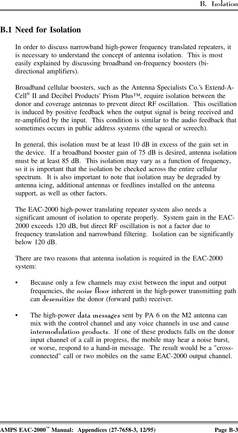 B.1 Need for IsolationIn order to discuss narrowband high-power frequency translated repeaters, itis necessary to understand the concept of antenna isolation.  This is mosteasily explained by discussing broadband on-frequency boosters (bi-directional amplifiers).Broadband cellular boosters, such as the Antenna Specialists Co.’s Extend-A-Cell® II and Decibel Products&apos; Prism Plus™, require isolation between thedonor and coverage antennas to prevent direct RF oscillation.  This oscillationis induced by positive feedback when the output signal is being received andre-amplified by the input.  This condition is similar to the audio feedback thatsometimes occurs in public address systems (the squeal or screech).In general, this isolation must be at least 10 dB in excess of the gain set inthe device.  If a broadband booster gain of 75 dB is desired, antenna isolationmust be at least 85 dB.  This isolation may vary as a function of frequency,so it is important that the isolation be checked across the entire cellularspectrum.  It is also important to note that isolation may be degraded byantenna icing, additional antennas or feedlines installed on the antennasupport, as well as other factors.The EAC-2000 high-power translating repeater system also needs asignificant amount of isolation to operate properly.  System gain in the EAC-2000 exceeds 120 dB, but direct RF oscillation is not a factor due tofrequency translation and narrowband filtering.  Isolation can be significantlybelow 120 dB.There are two reasons that antenna isolation is required in the EAC-2000system:• Because only a few channels may exist between the input and outputfrequencies, the   inherent in the high-power transmitting pathcan   the donor (forward path) receiver.• The high-power   sent by PA 6 on the M2 antenna canmix with the control channel and any voice channels in use and cause.  If one of these products falls on the donorinput channel of a call in progress, the mobile may hear a noise burst,or worse, respond to a hand-in message.  The result would be a &quot;cross-connected&quot; call or two mobiles on the same EAC-2000 output channel.AMPS EAC-2000™ Manual:  Appendices (27-7658-3, 12/95) Page B-3