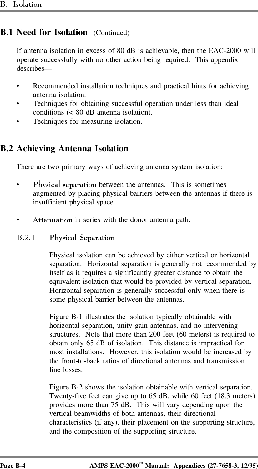 B.1 Need for Isolation  (Continued)If antenna isolation in excess of 80 dB is achievable, then the EAC-2000 willoperate successfully with no other action being required.  This appendixdescribes—• Recommended installation techniques and practical hints for achievingantenna isolation. • Techniques for obtaining successful operation under less than idealconditions (&lt; 80 dB antenna isolation). • Techniques for measuring isolation.B.2 Achieving Antenna IsolationThere are two primary ways of achieving antenna system isolation:• between the antennas.  This is sometimesaugmented by placing physical barriers between the antennas if there isinsufficient physical space.• in series with the donor antenna path.Physical isolation can be achieved by either vertical or horizontalseparation.  Horizontal separation is generally not recommended byitself as it requires a significantly greater distance to obtain theequivalent isolation that would be provided by vertical separation. Horizontal separation is generally successful only when there issome physical barrier between the antennas.Figure B-1 illustrates the isolation typically obtainable withhorizontal separation, unity gain antennas, and no interveningstructures.  Note that more than 200 feet (60 meters) is required toobtain only 65 dB of isolation.  This distance is impractical formost installations.  However, this isolation would be increased bythe front-to-back ratios of directional antennas and transmissionline losses.Figure B-2 shows the isolation obtainable with vertical separation. Twenty-five feet can give up to 65 dB, while 60 feet (18.3 meters)provides more than 75 dB.  This will vary depending upon thevertical beamwidths of both antennas, their directionalcharacteristics (if any), their placement on the supporting structure,and the composition of the supporting structure.Page B-4 AMPS EAC-2000™ Manual:  Appendices (27-7658-3, 12/95)
