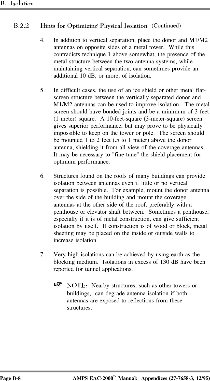  (Continued)4. In addition to vertical separation, place the donor and M1/M2antennas on opposite sides of a metal tower.  While thiscontradicts technique 1 above somewhat, the presence of themetal structure between the two antenna systems, whilemaintaining vertical separation, can sometimes provide anadditional 10 dB, or more, of isolation.5. In difficult cases, the use of an ice shield or other metal flat-screen structure between the vertically separated donor andM1/M2 antennas can be used to improve isolation.  The metalscreen should have bonded joints and be a minimum of 3 feet(1 meter) square.  A 10-feet-square (3-meter-square) screengives superior performance, but may prove to be physicallyimpossible to keep on the tower or pole.  The screen shouldbe mounted 1 to 2 feet (.5 to 1 meter) above the donorantenna, shielding it from all view of the coverage antennas. It may be necessary to &quot;fine-tune&quot; the shield placement foroptimum performance.6. Structures found on the roofs of many buildings can provideisolation between antennas even if little or no verticalseparation is possible.  For example, mount the donor antennaover the side of the building and mount the coverageantennas at the other side of the roof, preferably with apenthouse or elevator shaft between.  Sometimes a penthouse,especially if it is of metal construction, can give sufficientisolation by itself.  If construction is of wood or block, metalsheeting may be placed on the inside or outside walls toincrease isolation.7. Very high isolations can be achieved by using earth as theblocking medium.  Isolations in excess of 130 dB have beenreported for tunnel applications.   Nearby structures, such as other towers orbuildings,  can degrade antenna isolation if bothantennas are exposed to reflections from thesestructures.Page B-8 AMPS EAC-2000™ Manual:  Appendices (27-7658-3, 12/95)