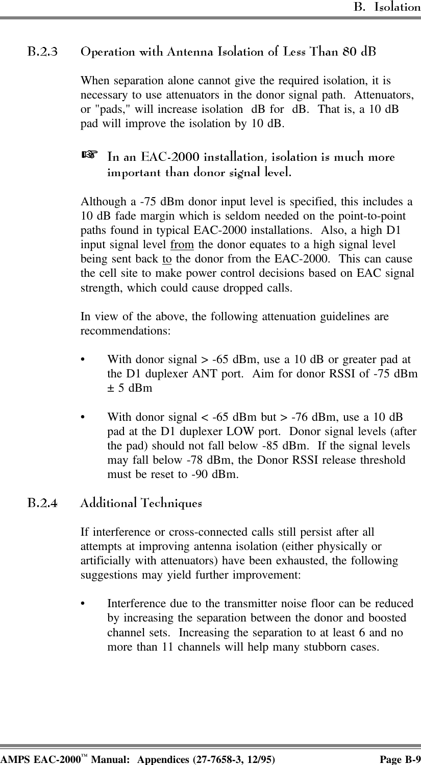 When separation alone cannot give the required isolation, it isnecessary to use attenuators in the donor signal path.  Attenuators, or &quot;pads,&quot; will increase isolation  dB for  dB.  That is, a 10 dBpad will improve the isolation by 10 dB.  Although a -75 dBm donor input level is specified, this includes a10 dB fade margin which is seldom needed on the point-to-pointpaths found in typical EAC-2000 installations.  Also, a high D1input signal level from the donor equates to a high signal levelbeing sent back to the donor from the EAC-2000.  This can causethe cell site to make power control decisions based on EAC signalstrength, which could cause dropped calls. In view of the above, the following attenuation guidelines arerecommendations: • With donor signal &gt; -65 dBm, use a 10 dB or greater pad atthe D1 duplexer ANT port.  Aim for donor RSSI of -75 dBm± 5 dBm• With donor signal &lt; -65 dBm but &gt; -76 dBm, use a 10 dBpad at the D1 duplexer LOW port.  Donor signal levels (afterthe pad) should not fall below -85 dBm.  If the signal levelsmay fall below -78 dBm, the Donor RSSI release thresholdmust be reset to -90 dBm.If interference or cross-connected calls still persist after allattempts at improving antenna isolation (either physically orartificially with attenuators) have been exhausted, the followingsuggestions may yield further improvement:• Interference due to the transmitter noise floor can be reducedby increasing the separation between the donor and boostedchannel sets.  Increasing the separation to at least 6 and nomore than 11 channels will help many stubborn cases.AMPS EAC-2000™ Manual:  Appendices (27-7658-3, 12/95) Page B-9