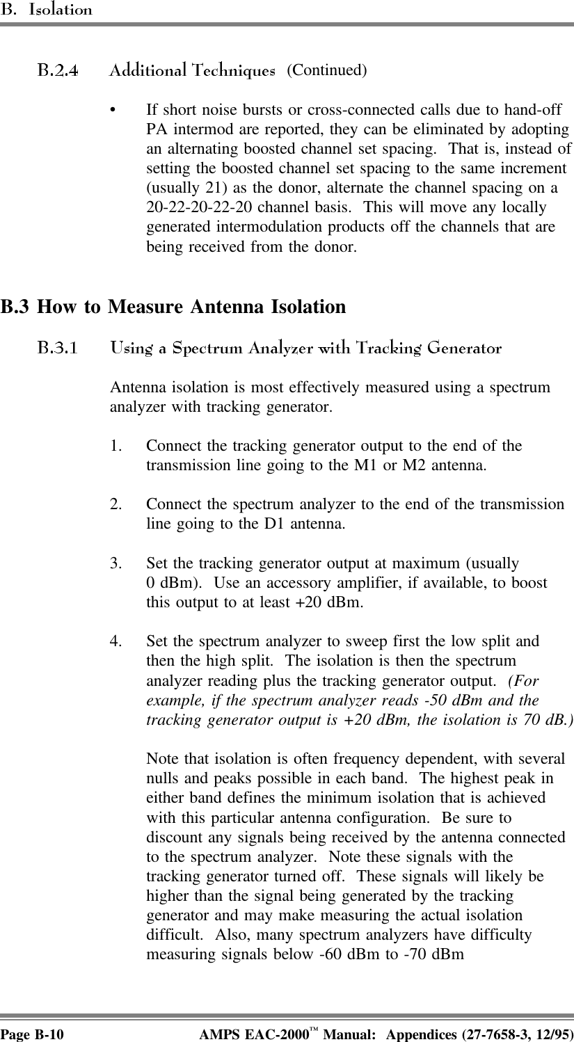  (Continued)• If short noise bursts or cross-connected calls due to hand-offPA intermod are reported, they can be eliminated by adoptingan alternating boosted channel set spacing.  That is, instead ofsetting the boosted channel set spacing to the same increment(usually 21) as the donor, alternate the channel spacing on a20-22-20-22-20 channel basis.  This will move any locallygenerated intermodulation products off the channels that arebeing received from the donor.B.3 How to Measure Antenna IsolationAntenna isolation is most effectively measured using a spectrumanalyzer with tracking generator. 1. Connect the tracking generator output to the end of thetransmission line going to the M1 or M2 antenna. 2. Connect the spectrum analyzer to the end of the transmissionline going to the D1 antenna. 3. Set the tracking generator output at maximum (usually0 dBm).  Use an accessory amplifier, if available, to boostthis output to at least +20 dBm. 4. Set the spectrum analyzer to sweep first the low split andthen the high split.  The isolation is then the spectrumanalyzer reading plus the tracking generator output.  (Forexample, if the spectrum analyzer reads -50 dBm and thetracking generator output is +20 dBm, the isolation is 70 dB.)Note that isolation is often frequency dependent, with severalnulls and peaks possible in each band.  The highest peak ineither band defines the minimum isolation that is achievedwith this particular antenna configuration.  Be sure todiscount any signals being received by the antenna connectedto the spectrum analyzer.  Note these signals with thetracking generator turned off.  These signals will likely behigher than the signal being generated by the trackinggenerator and may make measuring the actual isolationdifficult.  Also, many spectrum analyzers have difficultymeasuring signals below -60 dBm to -70 dBmPage B-10 AMPS EAC-2000™ Manual:  Appendices (27-7658-3, 12/95)