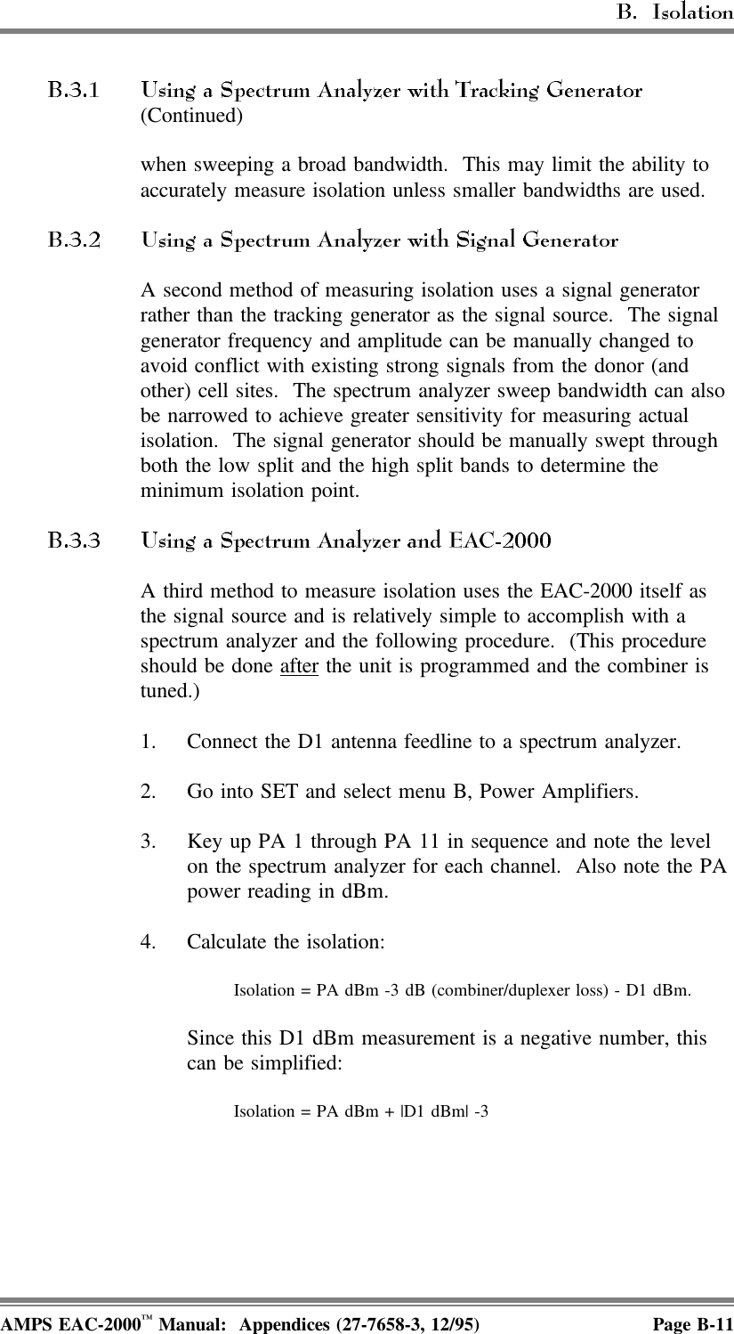 (Continued)when sweeping a broad bandwidth.  This may limit the ability toaccurately measure isolation unless smaller bandwidths are used.A second method of measuring isolation uses a signal generatorrather than the tracking generator as the signal source.  The signalgenerator frequency and amplitude can be manually changed toavoid conflict with existing strong signals from the donor (andother) cell sites.  The spectrum analyzer sweep bandwidth can alsobe narrowed to achieve greater sensitivity for measuring actualisolation.  The signal generator should be manually swept throughboth the low split and the high split bands to determine theminimum isolation point.A third method to measure isolation uses the EAC-2000 itself asthe signal source and is relatively simple to accomplish with aspectrum analyzer and the following procedure.  (This procedureshould be done after the unit is programmed and the combiner istuned.)1. Connect the D1 antenna feedline to a spectrum analyzer.2. Go into SET and select menu B, Power Amplifiers.3. Key up PA 1 through PA 11 in sequence and note the levelon the spectrum analyzer for each channel.  Also note the PApower reading in dBm.4. Calculate the isolation:Isolation = PA dBm -3 dB (combiner/duplexer loss) - D1 dBm.Since this D1 dBm measurement is a negative number, thiscan be simplified:Isolation = PA dBm + |D1 dBm| -3AMPS EAC-2000™ Manual:  Appendices (27-7658-3, 12/95) Page B-11