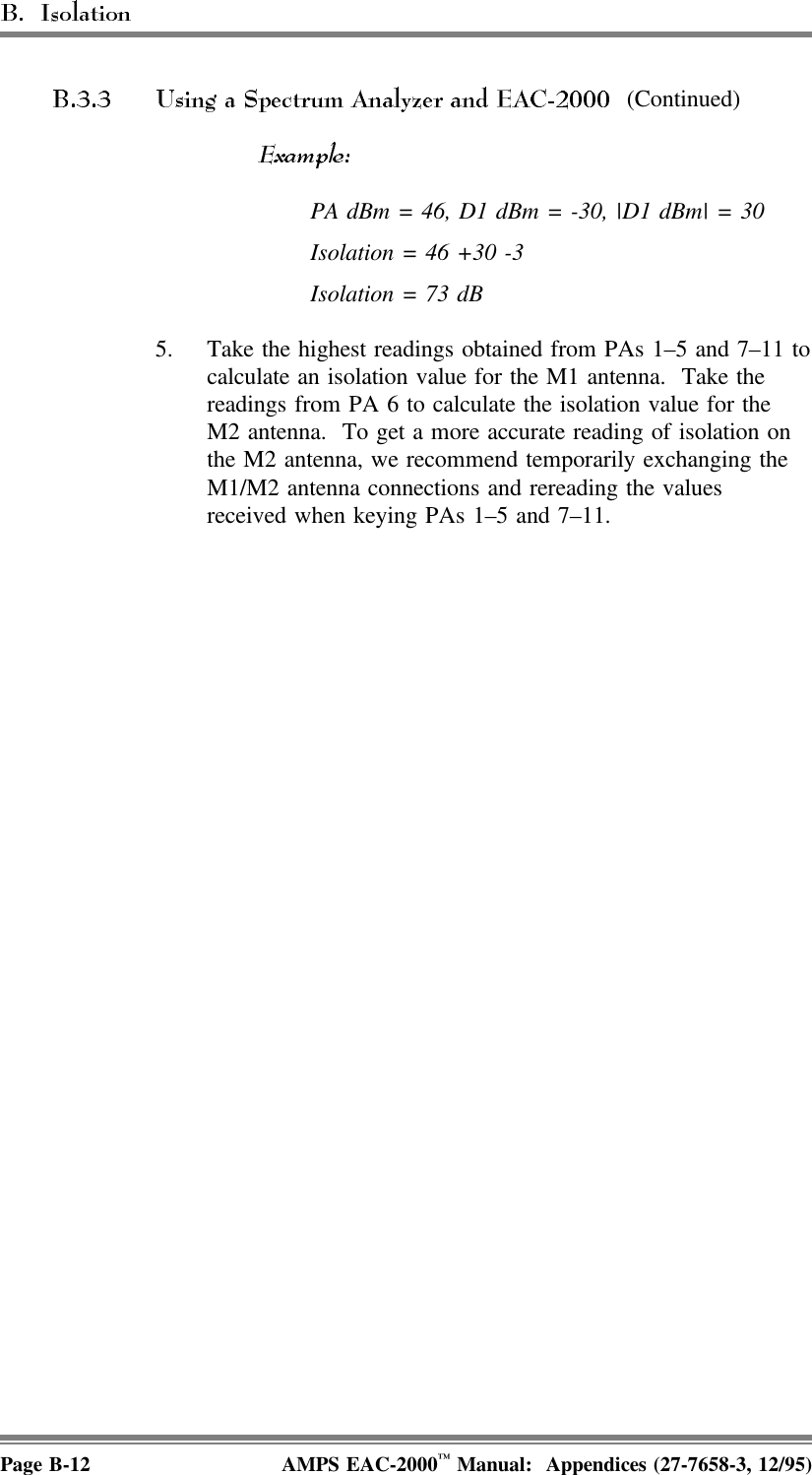  (Continued) PA dBm = 46, D1 dBm = -30, |D1 dBm| = 30 Isolation = 46 +30 -3Isolation = 73 dB 5. Take the highest readings obtained from PAs 1–5 and 7–11 tocalculate an isolation value for the M1 antenna.  Take thereadings from PA 6 to calculate the isolation value for theM2 antenna.  To get a more accurate reading of isolation onthe M2 antenna, we recommend temporarily exchanging theM1/M2 antenna connections and rereading the valuesreceived when keying PAs 1–5 and 7–11.Page B-12 AMPS EAC-2000™ Manual:  Appendices (27-7658-3, 12/95)