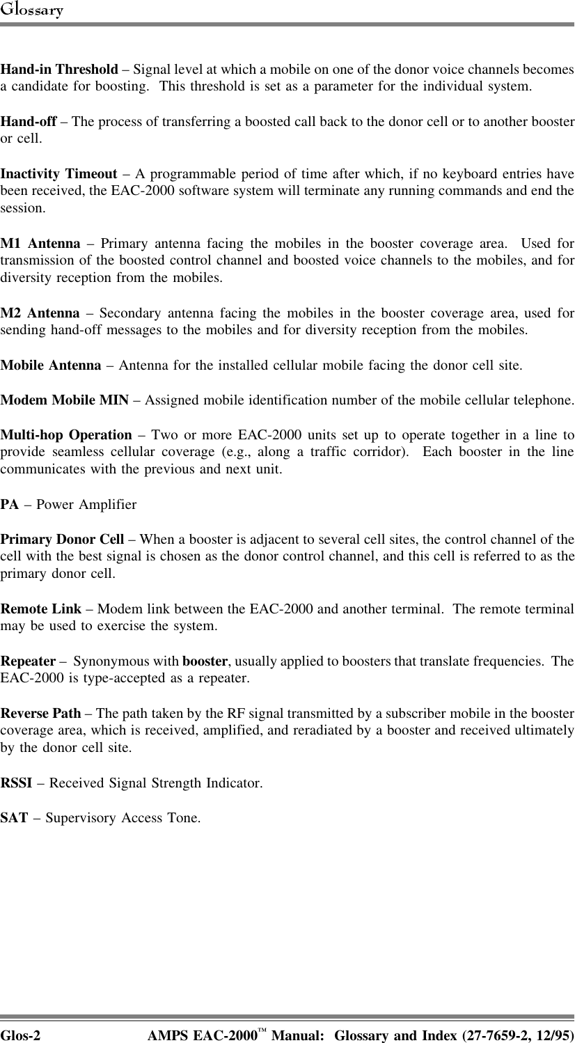 Hand-in Threshold – Signal level at which a mobile on one of the donor voice channels becomesa candidate for boosting.  This threshold is set as a parameter for the individual system.Hand-off – The process of transferring a boosted call back to the donor cell or to another boosteror cell.Inactivity Timeout – A programmable period of time after which, if no keyboard entries havebeen received, the EAC-2000 software system will terminate any running commands and end thesession. M1 Antenna – Primary antenna facing the mobiles in the booster coverage area.  Used fortransmission of the boosted control channel and boosted voice channels to the mobiles, and fordiversity reception from the mobiles.M2 Antenna – Secondary antenna facing the mobiles in the booster coverage area, used forsending hand-off messages to the mobiles and for diversity reception from the mobiles.Mobile Antenna – Antenna for the installed cellular mobile facing the donor cell site.Modem Mobile MIN – Assigned mobile identification number of the mobile cellular telephone.Multi-hop Operation – Two or more EAC-2000 units set up to operate together in a line toprovide seamless cellular coverage (e.g., along a traffic corridor).  Each booster in the linecommunicates with the previous and next unit.PA – Power AmplifierPrimary Donor Cell – When a booster is adjacent to several cell sites, the control channel of thecell with the best signal is chosen as the donor control channel, and this cell is referred to as theprimary donor cell.Remote Link – Modem link between the EAC-2000 and another terminal.  The remote terminalmay be used to exercise the system.Repeater –  Synonymous with booster, usually applied to boosters that translate frequencies.  TheEAC-2000 is type-accepted as a repeater.Reverse Path – The path taken by the RF signal transmitted by a subscriber mobile in the boostercoverage area, which is received, amplified, and reradiated by a booster and received ultimatelyby the donor cell site.RSSI – Received Signal Strength Indicator.SAT – Supervisory Access Tone.Glos-2 AMPS EAC-2000™ Manual:  Glossary and Index (27-7659-2, 12/95)