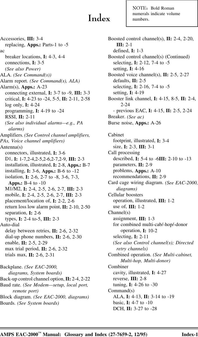 ,QGH[ Bold Romannumerals indicate volumenumbers.Accessories, III: 3-4   replacing, Apps.: Parts-1 to -5ac    breaker locations, I: 4-3, 4-4   connections, I: 3-5   (See also Power)ALA. (See Command(s))Alarm report. (See Command(s), ALA)Alarm(s), Apps.: A-23   connecting external, I: 3-7 to -9, III: 3-3   critical, I: 4-23 to -24, 5-5, II: 2-11, 2-58   log only, I: 4-24   programming, I: 4-19 to -24   RSSI, II: 2-11   (See also individual alarms—e.g., PA     alarms)Amplifiers. (See Control channel amplifiers,PAs, Voice channel amplifiers)Antenna(s)   connectors, illustrated, I: 3-6   D1, I: 1-7,2-4,2-5,2-6,2-7,2-9, III: 2-3   installation, illustrated, I: 2-8, Apps.: B-7   installing, I: 3-6, Apps.: B-6 to -12   isolation, I: 2-6, 2-7 to -8, 3-6, 7-3,      Apps.: B-4 to -10   M1/M2, I: 2-4, 2-5, 2-6, 2-7, III: 2-3   mobile, I: 2-4, 2-5, 2-6, 2-7, III: 2-3   placement/location of, I: 2-2, 2-6   return loss low alarm point, II: 2-10, 2-50   separation, I: 2-6   types, I: 2-4 to-5, III: 2-3Auto-dial   delay between retries, II: 2-6, 2-32   dial-up phone numbers, II: 2-6, 2-30   enable, II: 2-5, 2-29   max trial period, II: 2-6, 2-32   trials max, II: 2-6, 2-31Backplane. (See EAC-2000,     diagrams, System boards)Back-up control channel option, II: 2-4, 2-22Baud rate. (See Modem—setup, local port,remote port)Block diagram. (See EAC-2000, diagrams)Boards. (See System boards)Boosted control channel(s), II: 2-4, 2-20,     III: 2-1   defined, I: 1-3Boosted control channel(s) (Continued)   selecting, I: 2-12, 7-4 to -5   setting, I: 4-16Boosted voice channel(s), II: 2-5, 2-27   defaults, II: 2-5   selecting, I: 2-16, 7-4 to -5   setting, I: 4-19Booster link channel, I: 4-15, 8-5, II: 2-4,2-24   - previous EAC, I: 4-15, II: 2-5, 2-24Breaker. (See ac)Burse noise, Apps.: A-26Cabinet    footprint, illustrated, I: 3-4   size, I: 2-3, III: 3-1Call processing   described, I: 5-4 to -6III: 2-10 to -13   parameters, II: 2-9   problems, Apps.: A-10   recommendations, II: 2-9Card cage wiring diagram. (See EAC-2000,     diagrams)Cellular boosters   operation, illustrated, III: 1-2   use of, III: 1-2Channel(s)   assignment, III: 1-3   for combined multi-cab/-hop/-donoroperation, I: 10-2   selecting, I: 2-11   (See also Control channel(s); Directed     retry channels)Combined operation. (See Multi-cabinet,Multi-hop, Multi-donor)Combiner   cavity, illustrated, I: 4-27   reverse, III: 2-8   tuning, I: 4-26 to -30Command(s)   ALA, I: 4-13, II: 3-14 to -19   basic, I: 4-7 to -10   DCH, II: 3-27 to -28AMPS EAC-2000™ Manual:  Glossary and Index (27-7659-2, 12/95) Index-1