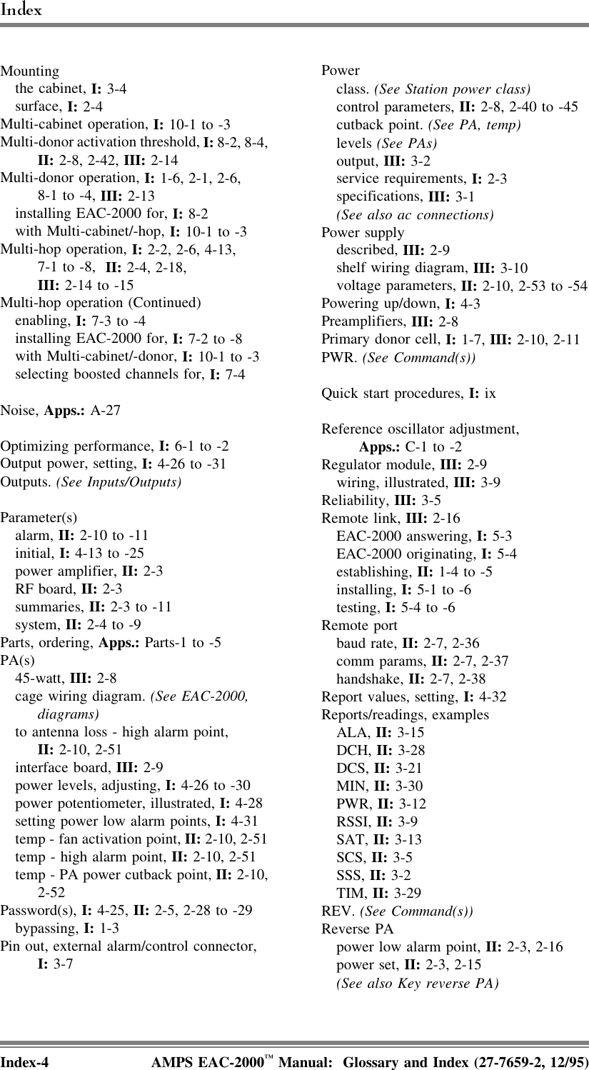 Mounting   the cabinet, I: 3-4   surface, I: 2-4Multi-cabinet operation, I: 10-1 to -3Multi-donor activation threshold, I: 8-2, 8-4,II: 2-8, 2-42, III: 2-14Multi-donor operation, I: 1-6, 2-1, 2-6, 8-1 to -4, III: 2-13   installing EAC-2000 for, I: 8-2   with Multi-cabinet/-hop, I: 10-1 to -3Multi-hop operation, I: 2-2, 2-6, 4-13, 7-1 to -8,  II: 2-4, 2-18, III: 2-14 to -15Multi-hop operation (Continued)   enabling, I: 7-3 to -4   installing EAC-2000 for, I: 7-2 to -8   with Multi-cabinet/-donor, I: 10-1 to -3   selecting boosted channels for, I: 7-4Noise, Apps.: A-27Optimizing performance, I: 6-1 to -2Output power, setting, I: 4-26 to -31Outputs. (See Inputs/Outputs)Parameter(s)   alarm, II: 2-10 to -11   initial, I: 4-13 to -25   power amplifier, II: 2-3   RF board, II: 2-3   summaries, II: 2-3 to -11   system, II: 2-4 to -9Parts, ordering, Apps.: Parts-1 to -5PA(s)   45-watt, III: 2-8   cage wiring diagram. (See EAC-2000,diagrams)   to antenna loss - high alarm point, II: 2-10, 2-51   interface board, III: 2-9   power levels, adjusting, I: 4-26 to -30   power potentiometer, illustrated, I: 4-28   setting power low alarm points, I: 4-31   temp - fan activation point, II: 2-10, 2-51   temp - high alarm point, II: 2-10, 2-51   temp - PA power cutback point, II: 2-10,2-52Password(s), I: 4-25, II: 2-5, 2-28 to -29   bypassing, I: 1-3Pin out, external alarm/control connector, I: 3-7Power   class. (See Station power class)   control parameters, II: 2-8, 2-40 to -45   cutback point. (See PA, temp)   levels (See PAs)   output, III: 3-2   service requirements, I: 2-3   specifications, III: 3-1   (See also ac connections)Power supply   described, III: 2-9   shelf wiring diagram, III: 3-10   voltage parameters, II: 2-10, 2-53 to -54Powering up/down, I: 4-3Preamplifiers, III: 2-8Primary donor cell, I: 1-7, III: 2-10, 2-11PWR. (See Command(s))Quick start procedures, I: ixReference oscillator adjustment, Apps.: C-1 to -2Regulator module, III: 2-9   wiring, illustrated, III: 3-9Reliability, III: 3-5Remote link, III: 2-16   EAC-2000 answering, I: 5-3   EAC-2000 originating, I: 5-4   establishing, II: 1-4 to -5   installing, I: 5-1 to -6   testing, I: 5-4 to -6Remote port   baud rate, II: 2-7, 2-36   comm params, II: 2-7, 2-37   handshake, II: 2-7, 2-38Report values, setting, I: 4-32Reports/readings, examples   ALA, II: 3-15   DCH, II: 3-28   DCS, II: 3-21   MIN, II: 3-30   PWR, II: 3-12   RSSI, II: 3-9   SAT, II: 3-13   SCS, II: 3-5   SSS, II: 3-2   TIM, II: 3-29REV. (See Command(s))Reverse PA   power low alarm point, II: 2-3, 2-16   power set, II: 2-3, 2-15   (See also Key reverse PA)Index-4 AMPS EAC-2000™ Manual:  Glossary and Index (27-7659-2, 12/95)