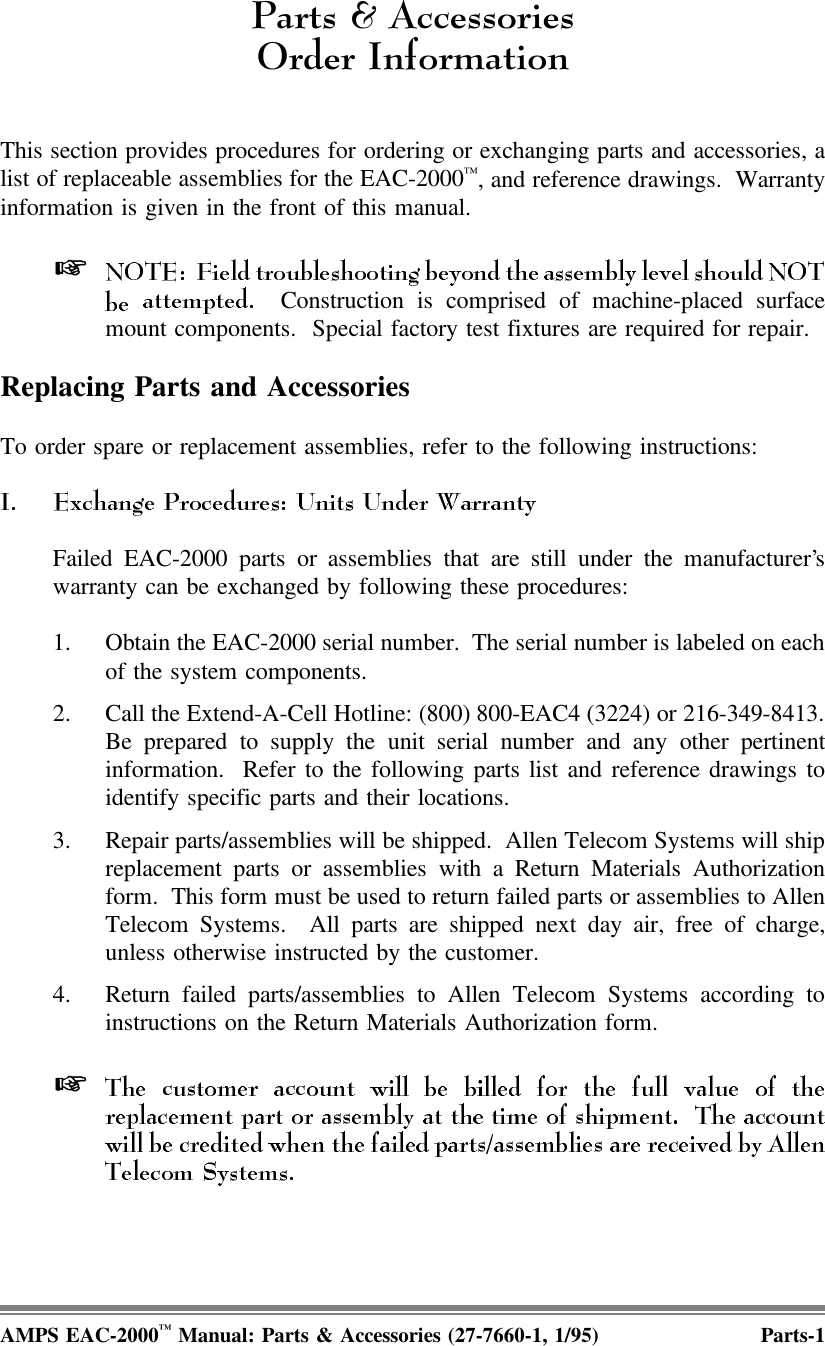 3DUWV$FFHVVRULHV2UGHU,QIRUPDWLRQThis section provides procedures for ordering or exchanging parts and accessories, alist of replaceable assemblies for the EAC-2000™, and reference drawings.  Warrantyinformation is given in the front of this manual.  Construction is comprised of machine-placed surfacemount components.  Special factory test fixtures are required for repair.Replacing Parts and AccessoriesTo order spare or replacement assemblies, refer to the following instructions:Failed EAC-2000 parts or assemblies that are still under the manufacturer’swarranty can be exchanged by following these procedures:1. Obtain the EAC-2000 serial number.  The serial number is labeled on eachof the system components.2. Call the Extend-A-Cell Hotline: (800) 800-EAC4 (3224) or 216-349-8413.Be prepared to supply the unit serial number and any other pertinentinformation.  Refer to the following parts list and reference drawings toidentify specific parts and their locations.3. Repair parts/assemblies will be shipped.  Allen Telecom Systems will shipreplacement parts or assemblies with a Return Materials Authorizationform.  This form must be used to return failed parts or assemblies to AllenTelecom Systems.  All parts are shipped next day air, free of charge,unless otherwise instructed by the customer. 4. Return failed parts/assemblies to Allen Telecom Systems according toinstructions on the Return Materials Authorization form. AMPS EAC-2000™ Manual: Parts &amp; Accessories (27-7660-1, 1/95) Parts-1