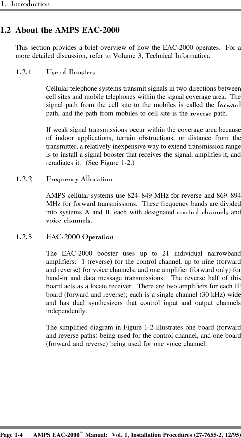 1.2 About the AMPS EAC-2000This section provides a brief overview of how the EAC-2000 operates.  For amore detailed discussion, refer to Volume 3, Technical Information. Cellular telephone systems transmit signals in two directions betweencell sites and mobile telephones within the signal coverage area.  Thesignal path from the cell site to the mobiles is called the path, and the path from mobiles to cell site is the   path. If weak signal transmissions occur within the coverage area becauseof indoor applications, terrain obstructions, or distance from thetransmitter, a relatively inexpensive way to extend transmission rangeis to install a signal booster that receives the signal, amplifies it, andreradiates it.  (See Figure 1-2.)AMPS cellular systems use 824–849 MHz for reverse and 869–894MHz for forward transmissions.  These frequency bands are dividedinto systems A and B, each with designated   and. The EAC-2000 booster uses up to 21 individual narrowbandamplifiers:  1 (reverse) for the control channel, up to nine (forwardand reverse) for voice channels, and one amplifier (forward only) forhand-in and data message transmissions.  The reverse half of thisboard acts as a locate receiver.  There are two amplifiers for each IFboard (forward and reverse); each is a single channel (30 kHz) wideand has dual synthesizers that control input and output channelsindependently. The simplified diagram in Figure 1-2 illustrates one board (forwardand reverse paths) being used for the control channel, and one board(forward and reverse) being used for one voice channel.Page 1-4 AMPS EAC-2000™ Manual:  Vol. 1, Installation Procedures (27-7655-2, 12/95)