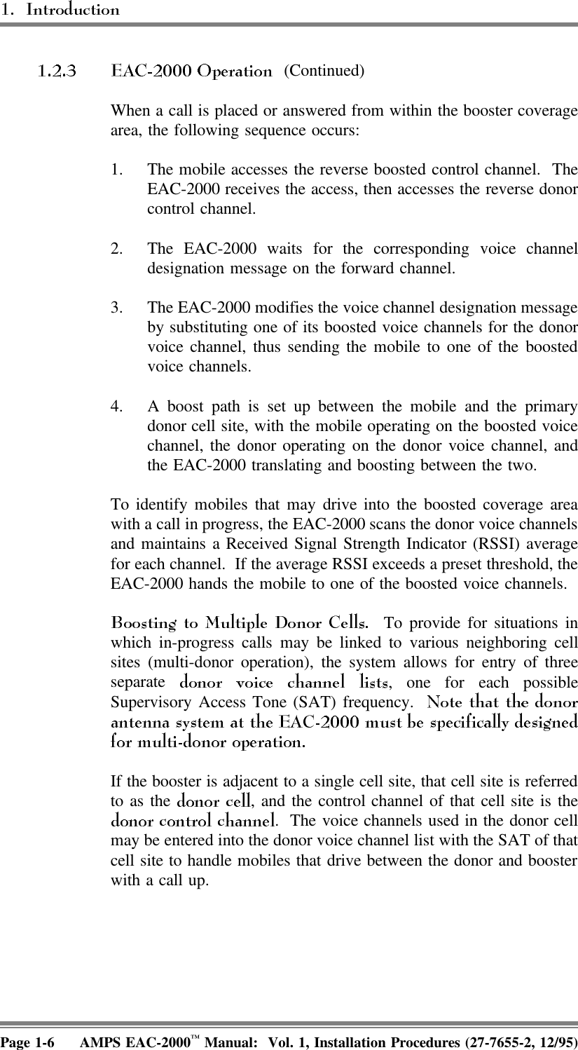  (Continued)When a call is placed or answered from within the booster coveragearea, the following sequence occurs:1. The mobile accesses the reverse boosted control channel.  TheEAC-2000 receives the access, then accesses the reverse donorcontrol channel. 2. The EAC-2000 waits for the corresponding voice channeldesignation message on the forward channel.3. The EAC-2000 modifies the voice channel designation messageby substituting one of its boosted voice channels for the donorvoice channel, thus sending the mobile to one of the boostedvoice channels. 4. A boost path is set up between the mobile and the primarydonor cell site, with the mobile operating on the boosted voicechannel, the donor operating on the donor voice channel, andthe EAC-2000 translating and boosting between the two.To identify mobiles that may drive into the boosted coverage areawith a call in progress, the EAC-2000 scans the donor voice channelsand maintains a Received Signal Strength Indicator (RSSI) averagefor each channel.  If the average RSSI exceeds a preset threshold, theEAC-2000 hands the mobile to one of the boosted voice channels.  To provide for situations inwhich in-progress calls may be linked to various neighboring cellsites (multi-donor operation), the system allows for entry of threeseparate  , one for each possibleSupervisory Access Tone (SAT) frequency.  If the booster is adjacent to a single cell site, that cell site is referredto as the  , and the control channel of that cell site is the.  The voice channels used in the donor cellmay be entered into the donor voice channel list with the SAT of thatcell site to handle mobiles that drive between the donor and boosterwith a call up.Page 1-6 AMPS EAC-2000™ Manual:  Vol. 1, Installation Procedures (27-7655-2, 12/95)