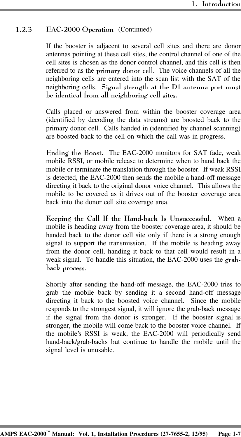  (Continued)If the booster is adjacent to several cell sites and there are donorantennas pointing at these cell sites, the control channel of one of thecell sites is chosen as the donor control channel, and this cell is thenreferred to as the  .  The voice channels of all theneighboring cells are entered into the scan list with the SAT of theneighboring cells. Calls placed or answered from within the booster coverage area(identified by decoding the data streams) are boosted back to theprimary donor cell.  Calls handed in (identified by channel scanning)are boosted back to the cell on which the call was in progress.   The EAC-2000 monitors for SAT fade, weakmobile RSSI, or mobile release to determine when to hand back themobile or terminate the translation through the booster.  If weak RSSIis detected, the EAC-2000 then sends the mobile a hand-off messagedirecting it back to the original donor voice channel.  This allows themobile to be covered as it drives out of the booster coverage areaback into the donor cell site coverage area. When amobile is heading away from the booster coverage area, it should behanded back to the donor cell site only if there is a strong enoughsignal to support the transmission.  If the mobile is heading awayfrom the donor cell, handing it back to that cell would result in aweak signal.  To handle this situation, the EAC-2000 uses the .Shortly after sending the hand-off message, the EAC-2000 tries tograb the mobile back by sending it a second hand-off messagedirecting it back to the boosted voice channel.  Since the mobileresponds to the strongest signal, it will ignore the grab-back messageif the signal from the donor is stronger.  If the booster signal isstronger, the mobile will come back to the booster voice channel.  Ifthe mobile’s RSSI is weak, the EAC-2000 will periodically sendhand-back/grab-backs but continue to handle the mobile until thesignal level is unusable.AMPS EAC-2000™ Manual:  Vol. 1, Installation Procedures (27-7655-2, 12/95) Page 1-7