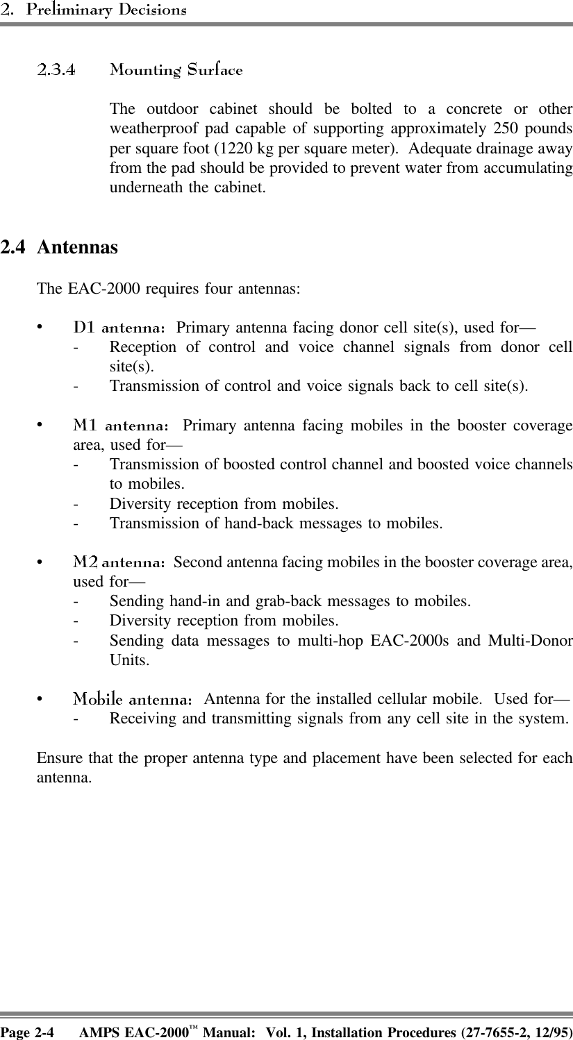 The outdoor cabinet should be bolted to a concrete or otherweatherproof pad capable of supporting approximately 250 poundsper square foot (1220 kg per square meter).  Adequate drainage awayfrom the pad should be provided to prevent water from accumulatingunderneath the cabinet.2.4 Antennas The EAC-2000 requires four antennas:•  Primary antenna facing donor cell site(s), used for—- Reception of control and voice channel signals from donor cellsite(s).- Transmission of control and voice signals back to cell site(s).•  Primary antenna facing mobiles in the booster coveragearea, used for—- Transmission of boosted control channel and boosted voice channelsto mobiles.- Diversity reception from mobiles.- Transmission of hand-back messages to mobiles.•  Second antenna facing mobiles in the booster coverage area,used for—- Sending hand-in and grab-back messages to mobiles.- Diversity reception from mobiles.- Sending data messages to multi-hop EAC-2000s and Multi-DonorUnits.•  Antenna for the installed cellular mobile.  Used for—- Receiving and transmitting signals from any cell site in the system.Ensure that the proper antenna type and placement have been selected for eachantenna.Page 2-4 AMPS EAC-2000™ Manual:  Vol. 1, Installation Procedures (27-7655-2, 12/95)