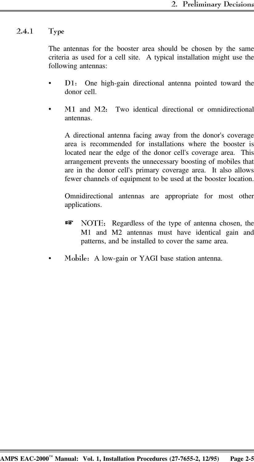 The antennas for the booster area should be chosen by the samecriteria as used for a cell site.  A typical installation might use thefollowing antennas:•  One high-gain directional antenna pointed toward thedonor cell. • and    Two identical directional or omnidirectionalantennas.A directional antenna facing away from the donor&apos;s coveragearea is recommended for installations where the booster islocated near the edge of the donor cell&apos;s coverage area.  Thisarrangement prevents the unnecessary boosting of mobiles thatare in the donor cell&apos;s primary coverage area.  It also allowsfewer channels of equipment to be used at the booster location.Omnidirectional antennas are appropriate for most otherapplications.    Regardless of the type of antenna chosen, theM1 and M2 antennas must have identical gain andpatterns, and be installed to cover the same area.•  A low-gain or YAGI base station antenna. AMPS EAC-2000™ Manual:  Vol. 1, Installation Procedures (27-7655-2, 12/95) Page 2-5