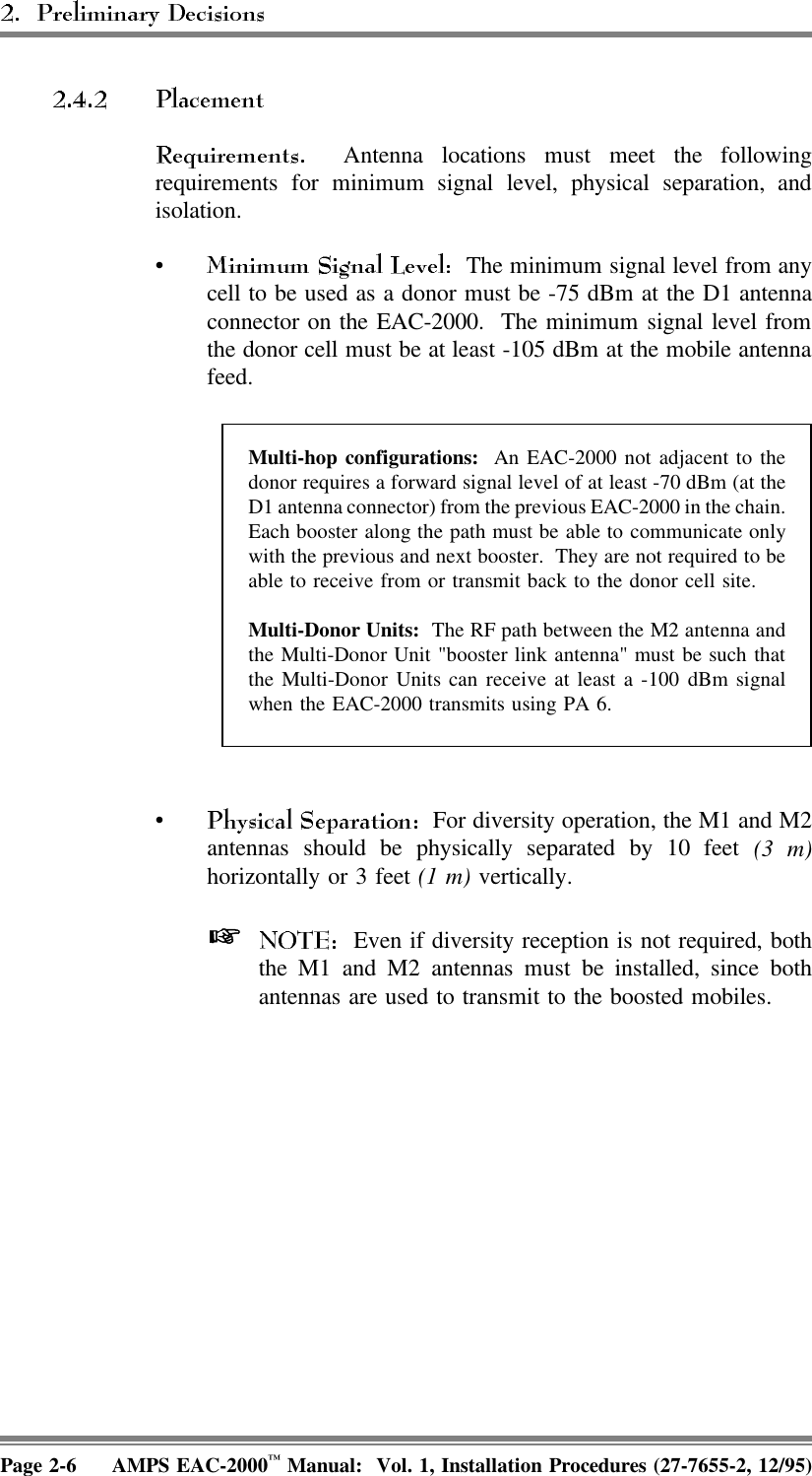    Antenna locations must meet the followingrequirements for minimum signal level, physical separation, andisolation.•  The minimum signal level from anycell to be used as a donor must be -75 dBm at the D1 antennaconnector on the EAC-2000.  The minimum signal level fromthe donor cell must be at least -105 dBm at the mobile antennafeed.Multi-hop configurations:  An EAC-2000 not adjacent to thedonor requires a forward signal level of at least -70 dBm (at theD1 antenna connector) from the previous EAC-2000 in the chain.Each booster along the path must be able to communicate onlywith the previous and next booster.  They are not required to beable to receive from or transmit back to the donor cell site.Multi-Donor Units:  The RF path between the M2 antenna andthe Multi-Donor Unit &quot;booster link antenna&quot; must be such thatthe Multi-Donor Units can receive at least a -100 dBm signalwhen the EAC-2000 transmits using PA 6.•  For diversity operation, the M1 and M2antennas should be physically separated by 10 feet (3 m)horizontally or 3 feet (1 m) vertically.    Even if diversity reception is not required, boththe M1 and M2 antennas must be installed, since bothantennas are used to transmit to the boosted mobiles.Page 2-6 AMPS EAC-2000™ Manual:  Vol. 1, Installation Procedures (27-7655-2, 12/95)