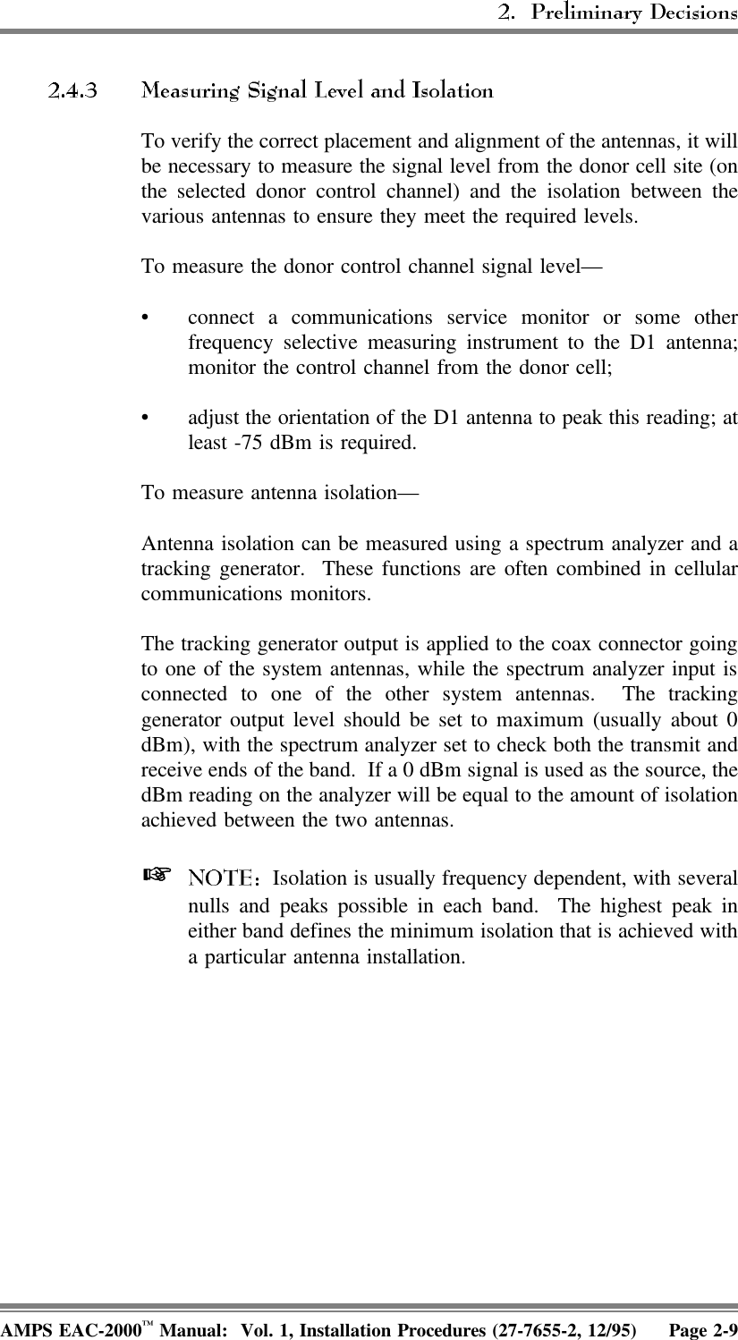 To verify the correct placement and alignment of the antennas, it willbe necessary to measure the signal level from the donor cell site (onthe selected donor control channel) and the isolation between thevarious antennas to ensure they meet the required levels.To measure the donor control channel signal level—• connect a communications service monitor or some otherfrequency selective measuring instrument to the D1 antenna;monitor the control channel from the donor cell;• adjust the orientation of the D1 antenna to peak this reading; atleast -75 dBm is required.To measure antenna isolation—Antenna isolation can be measured using a spectrum analyzer and atracking generator.  These functions are often combined in cellularcommunications monitors.The tracking generator output is applied to the coax connector goingto one of the system antennas, while the spectrum analyzer input isconnected to one of the other system antennas.  The trackinggenerator output level should be set to maximum (usually about 0dBm), with the spectrum analyzer set to check both the transmit andreceive ends of the band.  If a 0 dBm signal is used as the source, thedBm reading on the analyzer will be equal to the amount of isolationachieved between the two antennas.   Isolation is usually frequency dependent, with severalnulls and peaks possible in each band.  The highest peak ineither band defines the minimum isolation that is achieved witha particular antenna installation.AMPS EAC-2000™ Manual:  Vol. 1, Installation Procedures (27-7655-2, 12/95) Page 2-9