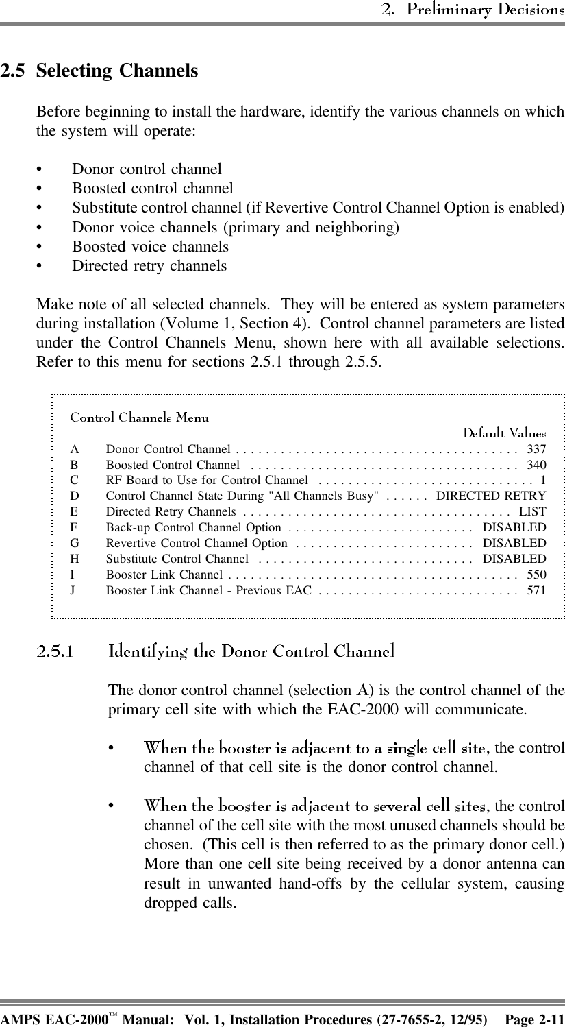 2.5 Selecting Channels Before beginning to install the hardware, identify the various channels on whichthe system will operate: • Donor control channel• Boosted control channel• Substitute control channel (if Revertive Control Channel Option is enabled)• Donor voice channels (primary and neighboring)• Boosted voice channels• Directed retry channelsMake note of all selected channels.  They will be entered as system parametersduring installation (Volume 1, Section 4).  Control channel parameters are listedunder the Control Channels Menu, shown here with all available selections.Refer to this menu for sections 2.5.1 through 2.5.5.A Donor Control Channel ...................................... 337B Boosted Control Channel .................................... 340C RF Board to Use for Control Channel ............................. 1D Control Channel State During &quot;All Channels Busy&quot; ...... DIRECTED RETRYE Directed Retry Channels .................................... LISTF Back-up Control Channel Option ......................... DISABLEDG Revertive Control Channel Option ........................ DISABLEDH Substitute Control Channel ............................. DISABLEDI Booster Link Channel....................................... 550J Booster Link Channel - Previous EAC ........................... 571  The donor control channel (selection  ) is the control channel of theprimary cell site with which the EAC-2000 will communicate.•, the controlchannel of that cell site is the donor control channel. •, the controlchannel of the cell site with the most unused channels should bechosen.  (This cell is then referred to as the primary donor cell.)More than one cell site being received by a donor antenna canresult in unwanted hand-offs by the cellular system, causingdropped calls.AMPS EAC-2000™ Manual:  Vol. 1, Installation Procedures (27-7655-2, 12/95) Page 2-11