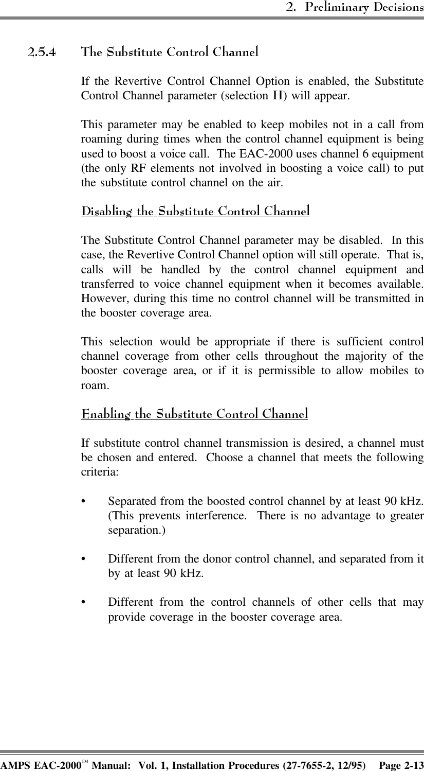 If the Revertive Control Channel Option is enabled, the SubstituteControl Channel parameter (selection  ) will appear.This parameter may be enabled to keep mobiles not in a call fromroaming during times when the control channel equipment is beingused to boost a voice call.  The EAC-2000 uses channel 6 equipment(the only RF elements not involved in boosting a voice call) to putthe substitute control channel on the air.The Substitute Control Channel parameter may be disabled.  In thiscase, the Revertive Control Channel option will still operate.  That is,calls will be handled by the control channel equipment andtransferred to voice channel equipment when it becomes available.However, during this time no control channel will be transmitted inthe booster coverage area.This selection would be appropriate if there is sufficient controlchannel coverage from other cells throughout the majority of thebooster coverage area, or if it is permissible to allow mobiles toroam.If substitute control channel transmission is desired, a channel mustbe chosen and entered.  Choose a channel that meets the followingcriteria:• Separated from the boosted control channel by at least 90 kHz.(This prevents interference.  There is no advantage to greaterseparation.)• Different from the donor control channel, and separated from itby at least 90 kHz.• Different from the control channels of other cells that mayprovide coverage in the booster coverage area.AMPS EAC-2000™ Manual:  Vol. 1, Installation Procedures (27-7655-2, 12/95) Page 2-13