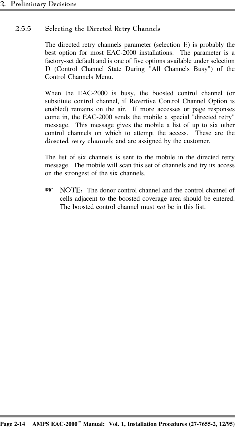 The directed retry channels parameter (selection  ) is probably thebest option for most EAC-2000 installations.  The parameter is afactory-set default and is one of five options available under selection (Control Channel State During &quot;All Channels Busy&quot;) of theControl Channels Menu. When the EAC-2000 is busy, the boosted control channel (orsubstitute control channel, if Revertive Control Channel Option isenabled) remains on the air.  If more accesses or page responsescome in, the EAC-2000 sends the mobile a special &quot;directed retry&quot;message.  This message gives the mobile a list of up to six othercontrol channels on which to attempt the access.  These are the and are assigned by the customer.The list of six channels is sent to the mobile in the directed retrymessage.  The mobile will scan this set of channels and try its accesson the strongest of the six channels.    The donor control channel and the control channel ofcells adjacent to the boosted coverage area should be entered.The boosted control channel must not be in this list.Page 2-14 AMPS EAC-2000™ Manual:  Vol. 1, Installation Procedures (27-7655-2, 12/95)