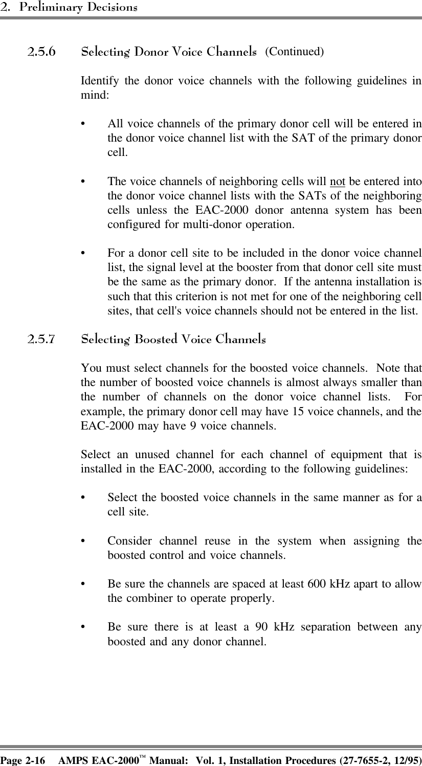  (Continued)Identify the donor voice channels with the following guidelines inmind:• All voice channels of the primary donor cell will be entered inthe donor voice channel list with the SAT of the primary donorcell.• The voice channels of neighboring cells will not be entered intothe donor voice channel lists with the SATs of the neighboringcells unless the EAC-2000 donor antenna system has beenconfigured for multi-donor operation.• For a donor cell site to be included in the donor voice channellist, the signal level at the booster from that donor cell site mustbe the same as the primary donor.  If the antenna installation issuch that this criterion is not met for one of the neighboring cellsites, that cell&apos;s voice channels should not be entered in the list. You must select channels for the boosted voice channels.  Note thatthe number of boosted voice channels is almost always smaller thanthe number of channels on the donor voice channel lists.  Forexample, the primary donor cell may have 15 voice channels, and theEAC-2000 may have 9 voice channels.Select an unused channel for each channel of equipment that isinstalled in the EAC-2000, according to the following guidelines: • Select the boosted voice channels in the same manner as for acell site.• Consider channel reuse in the system when assigning theboosted control and voice channels.• Be sure the channels are spaced at least 600 kHz apart to allowthe combiner to operate properly.• Be sure there is at least a 90 kHz separation between anyboosted and any donor channel. Page 2-16 AMPS EAC-2000™ Manual:  Vol. 1, Installation Procedures (27-7655-2, 12/95)